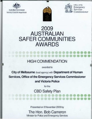Australian Government
Attorney-General's Department
Office of the
Emergency
Services
Commissioner41:2009
AUSTRALIAN
SAFER
COMMUNITIES
AWARDS
2009
AUSTRALIAN
SAFER COMMUNITIES
AWARDS
HIGH COMMENDATION
awarded to
City of Melbourne (lead agency) with Department of Human
Services, Office of the Emergency Services Commissioner
and Victoria Police
for the
CBD Safety Plan
*1 # •0••
V	 it	 164.••
Presented on 9 November 2009 by
The Hon. Bob Cameron
Minister for Police and Emergency Services
 