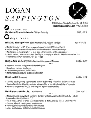 LOGAN
S A P P I N G T O N
9200 Waltham Woods Rd. Parkville, MD 21234
loganmsapp32@gmail.com // 443.430.4242
E d u c a t i o n
Christopher Newport University: Biology, Chemistry 09/08 – 12/12
E x p e r i e n c e
Breakthru Beverage Group: Sales Representative, Account Manager 09/15 – 04/16
• • • •
• Maintain inventory for 65 stores of accounts, covering over 200 types of spirits
• Provide training on spirits for the staff at accounts to ensure product knowledge
• Merchandise and tailor displays to each account to maximize and increase sales
• Present, sell and balance mass portfolio of liquor, champagne, wine and beer to multiple accounts
Certifications: TIPS Certification, WISSM + Tops
Bust-A-Move Marketing: Sales Representative, Account Manager 01/15 – 08/15
• • • •
• Presented and sold energy to the state of Maryland
• Recruit and train new employees
• Created sales presentations for clients
• Maintained state accounts and client satisfaction
Bonefish Grill: Bartender 01/14 – 12/14
• • • •
• Ensuring a quality dining experience for patrons by providing outstanding customer service
• Upsale of alcohol and food to maximize sales portfolio by providing knowledge of products
• Maintain a fully stocked bar, bar inventory and replenish as necessary
Data Base Connection, Inc.: Administrator 03/08 – 08/12
• • • •
• Manage projects involved with company, Blanket Purchase Agreement (BPA) with the Federal
Reserve Board in Washington, D.C.
• Conduct research on potential candidates in order to staff available positions within the BPA
• Plan and schedule meetings and appointments
• Perform general administrative and clerical duties
• Act as an information and communication manager
* References available upon request
L
S
 