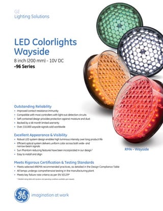 GE 
Lighting Solutions 
LED Colorlights 
Wayside 
8 inch (200 mm) - 10V DC 
-96 Series 
Outstanding Reliability 
• Improved contact resistance immunity 
• Compatible with most controllers with light-out-detection circuits 
• Self-contained design provides protection against moisture and dust 
• Backed by a 48 month limited warranty 
• Over 210,000 wayside signals sold worldwide 
Excellent Appearance & Visibility 
• Robust LED system design enables high luminous intensity over long product life 
• Efficient optical system delivers uniform color across both wide- and 
narrow-beam signals 
• Sun Phantom reducing features have been incorporated in our design 3 
• Easy to install and align 
Meets Rigorous Certification & Testing Standards 
• Meets selected AREMA recommended practices, as detailed in the Design Compliance Table 
• All lamps undergo comprehensive testing in the manufacturing plant 
• Meets key failure rate criteria as per EN 50129* 
* Detailed rating table with duration and operating conditions available upon request. 
RM4 - Wayside 
 