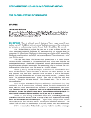 THE GLOBALIZATION OF RELIGIONS
SPEAKER:
DR. PETER BERGER
Director, Institute on Religion and World Affairs; Director, Institute for
the Study of Economic Culture; Editor, “Many Globalizations: Cultural
Diversity in the Contemporary World”
DR. BERGER: There is a French proverb that says, “Never excuse yourself; never
explain yourself.” And I believe there is now a Washington consensus that we don’t pay
any attention to wisdom coming from the French. So I will not follow this proverb.
And I do feel I have to explain that I am not an expert on Islam, and I’m cer-
tainly not an expert on public diplomacy. My assignment here was to put the American
encounter with Islam into a global context of contemporary religion, which is something
I do know something about, and which our center at Boston University spends a lot of
time thinking about.
Now, one very simple thing to say about globalization as it affects culture,
including religion, is everyone is talking to everyone else, all the time, and that has
enormous implications. I should add that this fact, which is certainly clear to everyone,
leads often to the mistaken assumption that as everyone talks to everyone else, they
understand each other better. And that would be a very big mistake.
Which, by the way, reminds me of a joke, that some of you probably know, about
a man who walked into a Jewish restaurant on the lower east side of New York and was
very surprised that there was a Chinese waiter who spoke to him in very elegant
Yiddish. And when the customer left, he talked to the owner and said, “That’s very inter-
esting. You have this Chinese waiter.” He says, “Yeah, yeah, he came from Hong Kong
last year.” “He speaks very good Yiddish.” And the owner says, “Psst, he thinks he’s
learning English.”
So let me repeat the fact that everyone is chattering to everyone else, using every
conceivable form of communication, including, I think, the most reprehensible one,
which is the cell phone, doesn’t mean that, therefore, we understand each other better.
Now, one thing I want to emphasize, from the start of my remarks, is that we
must leave behind the notion, which is still quite common despite massive evi-
dence to the contrary, that the modern world is a world of secularity.
There has been a body of literature about this, somewhat grandiosely
called secularization theory, which basically states that modernization brings
about an irreversible decline of religion. I myself, in my younger years, which is
like 105 years ago, when I started out as a hungry young sociologist of religion, I also
thought that, and there was some evidence for it — we were not crazy when we said this.
But we were mistaken. And as I often say to my students, one of the advantages
87
STRENGTHENING U.S.-MUSLIM COMMUNICATIONS
 