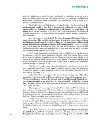 to being a sociologist, as opposed to, say, a philosopher or theologian, is you can have as
much fun when your theories are falsified as when they are supported. And I found it
tremendously interesting when I discovered that some of the things I wrote in my
younger years were wrong.
Modernity does not bring about secularization. On the contrary, the
contemporary world is one that is passionately religious over most of the
earth, and we are full of powerful eruptions of religious fervor in all major reli-
gions. There are two exceptions to this, and I don’t have time to go into this, but I think
I should mention it — two exceptions to the statement that we live in a passionately
religious world.
One exception is sociological, the other is geographical, and both are
very intriguing. The sociological exception is that there is an international
intelligentsia, mostly people trained in Western type humanities and social sci-
ences, and that international stratum is indeed very secular, which, by the way,
may be one reason for secularization theory, because social scientists from the United
States or Europe who travel around mostly talk to each other, to other people like them,
and then they think everyone is like that.
So if you go, for example, to the faculty club at Delhi University, and you come
from Harvard, you think all the Indians are like that. Well, they are not. Just as when,
if you go to the Harvard faculty club, and you think that this represents religion in the
United States, you’d be somewhat mistaken. In fact, I know a German scholar who came
to the University of Texas and felt very much at home there. It was very much like being
at home: no one was religious at all.
And then, he rented a car and drove through Austin on a Sunday morning. And
every station he turned on was some sort of evangelical preacher. And then, he ran into
a traffic jam because everyone was going to church. He then realized that Austin, Texas
was not like Gottingen at all.
Well, that’s the one exception, this international intelligentsia. The other
exception is geographical, and in a way, it’s even more intriguing, and that is
Western and Central Europe. In Western and Central Europe, I think it is cor-
rect to say that as these societies have become more modern, they have become
more secular. And one of the most intriguing problems in the sociology of religion is,
“Why is this the case?”
The comparison, by the way, between the United States and Western Europe in
this respect is very important. The United States is a very religious country, by any
indicator. Western Europe is not. If modernity were the basic factor, this would be total-
ly inexplicable, as you cannot argue that the United States is less modern than, say,
Belgium. So something else must be happening there.
I will leave you in suspense about this issue, because that’s not what I was asked
to talk about tonight. Let me only add a small commercial. Our research center has a
study group on this issue, what I’ve called Euro-secularity, and they are coming close to
the finish of their work. I’m sure we will publish it and, perhaps, answer these ques-
tions.
Okay. I said a moment ago that all major religious traditions are engaged
in globalization, without exception. Of course, Christians are all over the place.
Evangelical Christianity, especially, is enormously spread around the world.
88
AN INITIATIVE
 