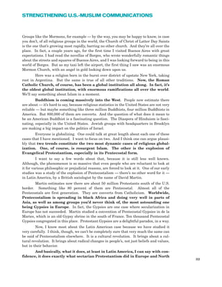Groups like the Mormons, for example — by the way, you may be happy to know, in case
you don’t, of all religious groups in the world, the Church of Christ of Latter Day Saints
is the one that’s growing most rapidly, barring no other church. And they’re all over the
place. In fact, a couple years ago, for the first time I visited Buenos Aires with great
expectations. I had read the novellas of Borges, who wrote wonderfully romantic things
about the streets and squares of Buenos Aires, and I was looking forward to being in this
world of Borges. But as my taxi left the airport, the first thing I saw was an enormous
Mormon Church, with an angel in gold looking down upon us.
Here was a religion born in the burnt over district of upstate New York, taking
root in Argentina. But the same is true of all other traditions. Now, the Roman
Catholic Church, of course, has been a global institution all along. In fact, it’s
the oldest global institution, with enormous ramifications all over the world.
We’ll say something about Islam in a moment.
Buddhism is coming massively into the West. People now estimate there
are about — it’s hard to say, because religious statistics in the United States are not very
reliable — but maybe something like three million Buddhists, four million Buddhists in
America. But 800,000 of them are converts. And the question of what does it mean to
be an American Buddhist is a fascinating question. The Diaspora of Hinduism is fasci-
nating, especially in the United States. Jewish groups with headquarters in Brooklyn
are making a big impact on the politics of Israel.
Everyone is globalizing. One could talk at great length about each one of these
cases that I have mentioned. I want to focus on two. And I think one can argue plausi-
bly that two trends constitute the two most dynamic cases of religious global-
ization. One, of course, is resurgent Islam. The other is the explosion of
Evangelical Protestantism, especially in its Pentecostal form.
I want to say a few words about that, because it is still less well known.
Although, the phenomenon is so massive that even people who are reluctant to look at
it for various philosophic or prejudicial reasons, are forced to look at it. One of our early
studies was a study of the explosion of Pentecostalism — there’s no other word for it —
in Latin America, by a British sociologist by the name of David Martin.
Martin estimates now there are about 50 million Protestants south of the U.S.
border. Something like 80 percent of them are Pentecostal. Almost all of the
Pentecostals are first generation. They are converts from Catholicism. Worldwide,
Pentecostalism is spreading in black Africa and doing very well in parts of
Asia, as well as among groups you’d never think of, the most astounding one
being Gypsies in Europe. In fact, the Gypsies are one case where secularization in
Europe has not succeeded. Martin studied a convention of Pentecostal Gypsies in de la
Maries, which is an old Gypsy shrine in the south of France. Ten thousand Pentecostal
Gypsies congregated in this place. Protestant Gypsies are a delightful paradox, in a way.
Now, I know most about the Latin American case because we have studied it
very carefully. I think, though, we can’t be completely sure that very much the same can
be said of Pentecostalism elsewhere. It is a cultural revolution. It brings about a cul-
tural revolution. It brings about radical changes in people’s, not just beliefs and values,
but in their behavior.
And basically, what it does, at least in Latin America, I can say with con-
fidence, it does exactly what sectarian Protestantism did in Europe and North
89
STRENGTHENING U.S.-MUSLIM COMMUNICATIONS
 