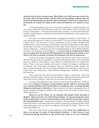 America two or three centuries ago. Max Weber, over 100 years ago, wrote a lit-
tle book, The Protestant Ethic and the Spirit of Capitalism, arguing that the
Protestant Reformation produced values and habits, which were congenial or
functional, we would say today, in the early development of a modern econo-
my.
I, with the projects we have out of our center, usually have a mental subtitle, and
my mental subtitle for David Martin’s study was, “Max Weber is Alive and Well and
Living in Guatemala.” I mention Guatemala not by accident. It is the most Protestant
country in Latin America, estimated at about 25 percent Protestant; in the capital area,
about one-third.
Now, this is a massive phenomenon, interesting, obviously, in and of itself. A
very interesting question is, “why is it so successful?” I can’t go into that either, although
I think I know. But the point I want to emphasize is, just as Weber thought about
Protestantism a few centuries ago, I would argue, and more importantly, our researchers
would argue, that this is a development in the world, which, whatever you may think
about it religiously — and let me say, I’m not enthused about it; I’m a liberal Lutheran,
and this is not exactly my kind of religion — but if you look at it objectively, I think
one can argue that the spread of Protestantism is a phenomenon which is con-
ducive not only to modern economic development, but also to democracy.
In terms of economic development, it has to do with the values that are promul-
gated by this group, by this population. In terms of democracy, what is very interesting
and very visible in Latin America is that these are institutions that are created from
below. There is not some outsider who comes in, whether it’s clergy, or intellectuals,
or agitators, who create these institutions. They are created by people, usually very
poor, uneducated people, who never before controlled any social space, and they now
create their own social space. David Martin thought these churches were schools
for democracy.
Now, comparing this with resurgent Islam, I think, is interesting. And we’re
dealing, I would say again, with the two most dynamic religious phenomena in the world
today. How do they compare? And what can one learn from this comparison?
In terms of geographical scope, there’s a very interesting difference. Both are
vast, but the Islamic resurgence occurs almost entirely either in societies that
were already Muslim, from North Africa to Southeast Asia, or among Muslim
diasporas in Europe or elsewhere. Some conversion to Islam is taking place here, of
course, probably the largest example in this country is the conversion to Islam among
African-Americans.
However, on the whole, we are dealing with people whose heritage is
Muslim. That is not the case with Pentecostalism. It is penetrating into areas
of the world where it never existed before, Latin America being only, I guess,
the most dramatic case. I mentioned the Gypsies. Pentecostalism is rapidly growing
among hill tribes in northeast India and in Nepal; always poor, marginal groups, where
when missionaries come in, there’s an explosion of this kind of religion. This is a very
interesting difference.
Now, also, what I think is quite important is that there are a difference in
these two groups in terms of state/church relations. I don’t know of any
Pentecostal group anywhere in the world that wants to set up a Christian
90
AN INITIATIVE
 