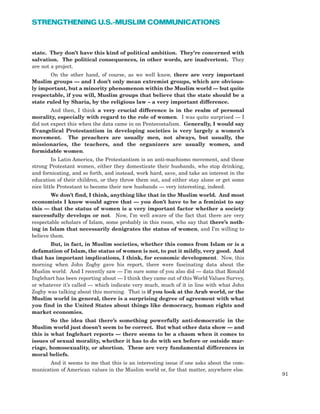 state. They don’t have this kind of political ambition. They’re concerned with
salvation. The political consequences, in other words, are inadvertent. They
are not a project.
On the other hand, of course, as we well know, there are very important
Muslim groups — and I don’t only mean extremist groups, which are obvious-
ly important, but a minority phenomenon within the Muslim world — but quite
respectable, if you will, Muslim groups that believe that the state should be a
state ruled by Sharia, by the religious law – a very important difference.
And then, I think a very crucial difference is in the realm of personal
morality, especially with regard to the role of women. I was quite surprised — I
did not expect this when the data came in on Pentecostalism. Generally, I would say
Evangelical Protestantism in developing societies is very largely a women’s
movement. The preachers are usually men, not always, but usually, the
missionaries, the teachers, and the organizers are usually women, and
formidable women.
In Latin America, the Protestantism is an anti-machismo movement, and these
strong Protestant women, either they domesticate their husbands, who stop drinking,
and fornicating, and so forth, and instead, work hard, save, and take an interest in the
education of their children, or they throw them out, and either stay alone or get some
nice little Protestant to become their new husbands — very interesting, indeed.
We don’t find, I think, anything like that in the Muslim world. And most
economists I know would agree that — you don’t have to be a feminist to say
this — that the status of women is a very important factor whether a society
successfully develops or not. Now, I’m well aware of the fact that there are very
respectable scholars of Islam, some probably in this room, who say that there’s noth-
ing in Islam that necessarily denigrates the status of women, and I’m willing to
believe them.
But, in fact, in Muslim societies, whether this comes from Islam or is a
defamation of Islam, the status of women is not, to put it mildly, very good. And
that has important implications, I think, for economic development. Now, this
morning when John Zogby gave his report, there were fascinating data about the
Muslim world. And I recently saw — I’m sure some of you also did — data that Ronald
Inglehart has been reporting about — I think they came out of this World Values Survey,
or whatever it’s called — which indicate very much, much of it in line with what John
Zogby was talking about this morning. That is if you look at the Arab world, or the
Muslim world in general, there is a surprising degree of agreement with what
you find in the United States about things like democracy, human rights and
market economies.
So the idea that there’s something powerfully anti-democratic in the
Muslim world just doesn’t seem to be correct. But what other data show — and
this is what Inglehart reports — there seems to be a chasm when it comes to
issues of sexual morality, whether it has to do with sex before or outside mar-
riage, homosexuality, or abortion. These are very fundamental differences in
moral beliefs.
And it seems to me that this is an interesting issue if one asks about the com-
munication of American values in the Muslim world or, for that matter, anywhere else.
91
STRENGTHENING U.S.-MUSLIM COMMUNICATIONS
 