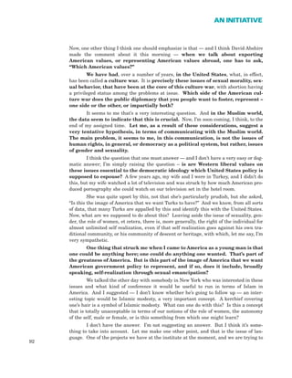Now, one other thing I think one should emphasize is that — and I think David Abshire
made the comment about it this morning — when we talk about exporting
American values, or representing American values abroad, one has to ask,
“Which American values?”
We have had, over a number of years, in the United States, what, in effect,
has been called a culture war. It is precisely these issues of sexual morality, sex-
ual behavior, that have been at the core of this culture war, with abortion having
a privileged status among the problems at issue. Which side of the American cul-
ture war does the public diplomacy that you people want to foster, represent –
one side or the other, or impartially both?
It seems to me that’s a very interesting question. And in the Muslim world,
the data seem to indicate that this is crucial. Now, I’m soon coming, I think, to the
end of my assigned time. Let me, as a result of these considerations, suggest a
very tentative hypothesis, in terms of communicating with the Muslim world.
The main problem, it seems to me, in this communication, is not the issues of
human rights, in general, or democracy as a political system, but rather, issues
of gender and sexuality.
I think the question that one must answer — and I don’t have a very easy or dog-
matic answer; I’m simply raising the question – is are Western liberal values on
these issues essential to the democratic ideology which United States policy is
supposed to espouse? A few years ago, my wife and I were in Turkey, and I didn’t do
this, but my wife watched a lot of television and was struck by how much American pro-
duced pornography she could watch on our television set in the hotel room.
She was quite upset by this, not that she’s particularly prudish, but she asked,
“Is this the image of America that we want Turks to have?” And we know, from all sorts
of data, that many Turks are appalled by this and identify this with the United States.
Now, what are we supposed to do about this? Leaving aside the issue of sexuality, gen-
der, the role of women, et cetera, there is, more generally, the right of the individual for
almost unlimited self realization, even if that self realization goes against his own tra-
ditional community, or his community of descent or heritage, with which, let me say, I’m
very sympathetic.
One thing that struck me when I came to America as a young man is that
one could be anything here; one could do anything one wanted. That’s part of
the greatness of America. But is this part of the image of America that we want
American government policy to represent, and if so, does it include, broadly
speaking, self-realization through sexual emancipation?
We talked the other day with somebody in New York who was interested in these
issues and what kind of conference it would be useful to run in terms of Islam in
America. And I suggested — I don’t know whether he’s going to follow up — an inter-
esting topic would be Islamic modesty, a very important concept. A kerchief covering
one’s hair is a symbol of Islamic modesty. What can one do with this? Is this a concept
that is totally unacceptable in terms of our notions of the role of women, the autonomy
of the self, male or female, or is this something from which one might learn?
I don’t have the answer. I’m not suggesting an answer. But I think it’s some-
thing to take into account. Let me make one other point, and that is the issue of lan-
guage. One of the projects we have at the institute at the moment, and we are trying to
92
AN INITIATIVE
 