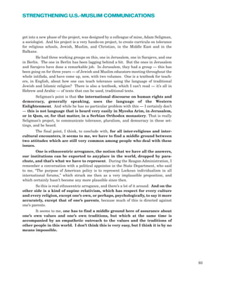 get into a new phase of the project, was designed by a colleague of mine, Adam Seligman,
a sociologist. And his project is a very hands-on project, to create curricula on tolerance
for religious schools, Jewish, Muslim, and Christian, in the Middle East and in the
Balkans.
He had three working groups on this, one in Jerusalem, one in Sarajevo, and one
in Berlin. The one in Berlin has been lagging behind a bit. But the ones in Jerusalem
and Sarajevo have done a remarkable job. In Jerusalem, they had a group — this has
been going on for three years — of Jewish and Muslim educators meeting throughout the
whole intifada, and have come up, now, with two volumes. One is a textbook for teach-
ers, in English, about how one can teach tolerance using the language of traditional
Jewish and Islamic religion? There is also a textbook, which I can’t read — it’s all in
Hebrew and Arabic — of texts that can be used, traditional texts.
Seligman’s point is that the international discourse on human rights and
democracy, generally speaking, uses the language of the Western
Enlightenment. And while he has no particular problem with this — I certainly don’t
— this is not language that is heard very easily in Myesha Arim, in Jerusalem,
or in Qum, or, for that matter, in a Serbian Orthodox monastery. That is really
Seligman’s project, to communicate tolerance, pluralism, and democracy in these set-
tings, and be heard.
The final point, I think, to conclude with, for all inter-religious and inter-
cultural encounters, it seems to me, we have to find a middle ground between
two attitudes which are still very common among people who deal with these
issues.
One is ethnocentric arrogance, the notion that we have all the answers,
our institutions can be exported to anyplace in the world, dropped by para-
chute, and that’s what we have to represent. During the Reagan Administration, I
remember a conversation with a political appointee in the State Department, who said
to me, “The purpose of American policy is to represent Lockean individualism in all
international forums,” which struck me then as a very implausible proposition, and
which certainly hasn’t become any more plausible since then.
So this is real ethnocentric arrogance, and there’s a lot of it around. And on the
other side is a kind of supine relativism, which has respect for every culture
and every religion, except one’s own, or perhaps, psychologically, to say it more
accurately, except that of one’s parents, because much of this is directed against
one’s parents.
It seems to me, one has to find a middle ground here of assurance about
one’s own values and one’s own traditions, but which at the same time is
accompanied by an empathetic outreach to the values and the traditions of
other people in this world. I don’t think this is very easy, but I think it is by no
means impossible.
93
STRENGTHENING U.S.-MUSLIM COMMUNICATIONS
 