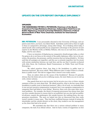 UPDATE ON THE CFR REPORT ON PUBLIC DIPLOMACY
SPEAKER:
THE HONORABLE PETER G. PETERSON, Chairman of the Board,
Council on Foreign Relations; Chairman, Independent Task Force on
Public Diplomacy, Council on Foreign Relations; Chairman, Federal
Reserve Bank of New York; Chairman, Institute for International
Economics
MR. PETERSON: I was presumably educated at the University of Chicago, and our
patron saint there, you know, was Adam Smith. And Adam used to tell us that we ought
to focus on comparative advantage, among other things. So in thinking about today, I
asked myself, what could possibly be my comparative advantage in the presence of such
experts on the Muslim world, as Shibley Telhami, who was on our task force, and John
Zogby, and I’m sure others.
I have no intention of displaying my comparative disadvantages today, so what
I’m going to do is not focus on the content of the public diplomacy effort, but on the pri-
orities, the practices, the processes, and the resources that are being alluded to. It’s been
said that all analogies are imperfect, and this one is certainly imperfect, but I’m struck
with certain similarities between our task force and the one that I recently co-chaired
with John Snow, the Conference Board Commissioner on Public Trust and Private
Enterprises.
We asked ourselves there, how deep is the breakdown in public trust in
American business? We never asked, “What difference does it make if there is a break-
down in public trust?” Nor did we suggest that it doesn’t even really matter.
Next, we asked, what are the causes of the breakdown? Because it’s patently
obvious that the better job you do in defining causes, the more likely you are to end up
with a better solution.
One speech from me is one too many, but let me give you a two- or three- minute
summary of how we went about that. We asked ourselves, what is the key cause of the
breakdown in public trust in American business? After a lot of work, we concluded that
it was not just executive compensation in general, but it was egregious compensation in
companies that had failed or were failing. However, there were also some other struc-
tural problems. For example, the theory of corporate governance has always been that
you have outside directors to ensure they’re un-conflicted, but you also had un-conflict-
ed advisers, namely the gatekeepers: the outside lawyers, the auditing firms, the com-
pensation consultants. The more we looked into this we discovered that they really
weren’t outside in many cases. They had been conflicted because instead of seeing the
shareholder and the outside director as the client, they tended to see the management
as the client that had to be served.
We concluded also that there was a serious cultural problem in many
companies, the lack of an ethical culture. And we had a variety of suggestions on how
94
AN INITIATIVE
 