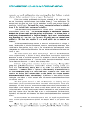 companies and boards might go about doing something about that. And then we asked,
what are the best practices or reforms to improve the situation?
Using that analogy, we followed roughly that approach in this task force. We
worked very closely with individuals from the Pew Research Center and others. We
wanted to see how deep and unvarying the breakdown in public trust, around the world,
was in the United States. We found there was a substantial malaise in attitudes
towards the United States among our best allies.
There was a melancholy sameness to the findings, which I found depressing. I’ll
give you two or three of those. There was a pre-Iraq poll by The London Times that
showed the British evenly split between who represents the bigger threat to
world peace, President Bush or Saddam Hussein. Particularly stunning to me
was that after 9/11, was that even Gerhardt Schroeder express unconditional
solidarity. He then later decided it was good politics to run against our
country.
To cite another melancholy statistic, in seven out of eight nations in Europe, all
except Great Britain, a plurality believe that American foreign policy is having a nega-
tive effect on their country. So we came to the highly brilliant conclusion that indeed
there was a very substantial problem here that has accelerated substantially in the last
couple of years.
The second question, does it even matter, really? I don’t find the short-term sit-
uation very reassuring. In the case of Turkey, which I think is illustrative, in the face of
$20 billion or more, or whatever euphemism you might use to describe that money in an
economy that desperately needs it, I think the public opinion was obviously a defining
factor in turning down the U.S. use of their military bases.
But to me it’s longer-term indications that are more troubling. We say rather
glibly that global terrorism is a transcendent national security threat. And
there is an understanding, I think, that the big battle can’t be won by our mil-
itary alone. In addition, there is a growing understanding that the rebuilding
of these countries is going to be a long-term effort. Given all this, I would have
thought we would have decided that having strong and willing partners
around the world is utterly indispensable. So we began to make a highly original
conclusion – I’m joking — that it matters a lot that there is this malaise in attitudes
towards our country.
The third question we asked is: what are the causes? And obviously when you
compare this administration to others, there are certain macro or generic factors here,
for example, the sense of decline, hopelessness and the humiliation associated with U.S.
policy toward Israel. Obviously, with regard to Arabs, this is a major issue. But we con-
cluded there were also some micro-factors that were specific to the Bush Administration.
Polls show that the rest of the world does, in fact, to a certain degree, find us arrogant,
unilateral, self-absorbed, self-indulgent and somewhat contemptuous of the opinions of
others.
We also concluded that there were certain, what you might call presentational
issues that are quite apart from our policies, the way we debate or just present these
issues.
Much has been said about our outright rejection of the Kyoto
Agreement. It was presented in such a way that, I’m afraid, what it communi-
95
STRENGTHENING U.S.-MUSLIM COMMUNICATIONS
 