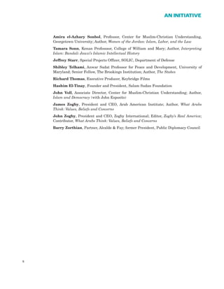 Amira el-Azhary Sonbol, Professor, Center for Muslim-Christian Understanding,
Georgetown University; Author, Women of the Jordan: Islam, Labor, and the Law
Tamara Sonn, Kenan Professsor, College of William and Mary; Author, Interpreting
Islam: Bandali Jawzi’s Islamic Intellectual History
Jeffrey Starr, Special Projects Officer, SOLIC, Department of Defense
Shibley Telhami, Anwar Sadat Professor for Peace and Development, University of
Maryland; Senior Fellow, The Brookings Institution; Author, The Stakes
Richard Thomas, Executive Producer, Keybridge Films
Hashim El-Tinay, Founder and President, Salam Sudan Foundation
John Voll, Associate Director, Center for Muslim-Christian Understanding; Author,
Islam and Democracy (with John Esposito)
James Zogby, President and CEO, Arab American Institute; Author, What Arabs
Think: Values, Beliefs and Concerns
John Zogby, President and CEO, Zogby International; Editor, Zogby’s Real America;
Contributor, What Arabs Think: Values, Beliefs and Concerns
Barry Zorthian, Partner, Alcalde & Fay; former President, Public Diplomacy Council
x
AN INITIATIVE
 