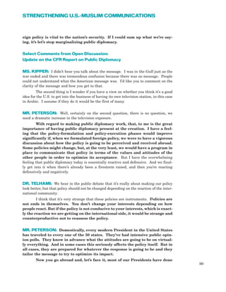 eign policy is vital to the nation’s security. If I could sum up what we’re say-
ing, it’s let’s stop marginalizing public diplomacy.
Select Comments from Open Discussion:
Update on the CFR Report on Public Diplomacy
MS. KIPPER: I didn’t hear you talk about the message. I was in the Gulf just as the
war ended and there was tremendous confusion because there was no message. People
could not understand what the American message was. I’d like you to comment on the
clarity of the message and how you get to that.
The second thing is I wonder if you have a view on whether you think it’s a good
idea for the U.S. to get into the business of having its own television station, in this case
in Arabic. I assume if they do it would be the first of many.
MR. PETERSON: Well, certainly on the second question, there is no question, we
need a dramatic increase in the television exposure.
With regard to making public diplomacy work, that, to me is the great
importance of having public diplomacy present at the creation. I have a feel-
ing that the policy-formulation and policy-execution phases would improve
significantly if, when we formulated foreign policy, we were to have a vigorous
discussion about how the policy is going to be perceived and received abroad.
Some policies might change, but, at the very least, we would have a program in
place to communicate that policy in terms of the values and attitudes of the
other people in order to optimize its acceptance. But I have the overwhelming
feeling that public diplomacy today is essentially reactive and defensive. And we final-
ly get into it when there’s already been a firestorm raised, and then you’re reacting
defensively and negatively.
DR. TELHAMI: We hear in the public debate that it’s really about making our policy
look better, but that policy should not be changed depending on the reaction of the inter-
national community.
I think that it’s very strange that these policies are instruments. Policies are
not ends in themselves. You don’t change your interests depending on how
people react. But if the policy is not conducive to your interests, which is exact-
ly the reaction we are getting on the international side, it would be strange and
counterproductive not to reassess the policy.
MR. PETERSON: Domestically, every modern President in the United States
has traveled to every one of the 50 states. They’ve had intensive public opin-
ion polls. They know in advance what the attitudes are going to be on virtual-
ly everything. And in some cases this seriously affects the policy itself. But in
all cases, they are prepared for whatever the response is going to be and they
tailor the message to try to optimize its impact.
Now you go abroad and, let’s face it, most of our Presidents have done
99
STRENGTHENING U.S.-MUSLIM COMMUNICATIONS
 