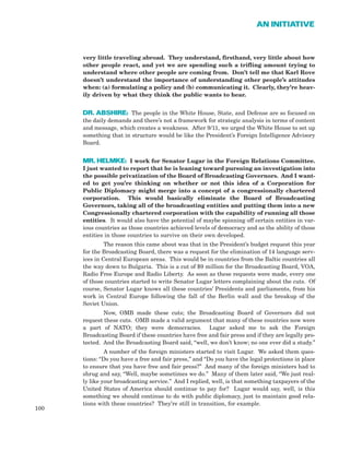 very little traveling abroad. They understand, firsthand, very little about how
other people react, and yet we are spending such a trifling amount trying to
understand where other people are coming from. Don’t tell me that Karl Rove
doesn’t understand the importance of understanding other people’s attitudes
when: (a) formulating a policy and (b) communicating it. Clearly, they’re heav-
ily driven by what they think the public wants to hear.
DR. ABSHIRE: The people in the White House, State, and Defense are so focused on
the daily demands and there’s not a framework for strategic analysis in terms of content
and message, which creates a weakness. After 9/11, we urged the White House to set up
something that in structure would be like the President’s Foreign Intelligence Advisory
Board.
MR. HELMKE: I work for Senator Lugar in the Foreign Relations Committee.
I just wanted to report that he is leaning toward pursuing an investigation into
the possible privatization of the Board of Broadcasting Governors. And I want-
ed to get you’re thinking on whether or not this idea of a Corporation for
Public Diplomacy might merge into a concept of a congressionally chartered
corporation. This would basically eliminate the Board of Broadcasting
Governors, taking all of the broadcasting entities and putting them into a new
Congressionally chartered corporation with the capability of running all those
entities. It would also have the potential of maybe spinning off certain entities in var-
ious countries as those countries achieved levels of democracy and as the ability of those
entities in those countries to survive on their own developed.
The reason this came about was that in the President’s budget request this year
for the Broadcasting Board, there was a request for the elimination of 14 language serv-
ices in Central European areas. This would be in countries from the Baltic countries all
the way down to Bulgaria. This is a cut of $9 million for the Broadcasting Board, VOA,
Radio Free Europe and Radio Liberty. As soon as these requests were made, every one
of those countries started to write Senator Lugar letters complaining about the cuts. Of
course, Senator Lugar knows all these countries’ Presidents and parliaments, from his
work in Central Europe following the fall of the Berlin wall and the breakup of the
Soviet Union.
Now, OMB made these cuts; the Broadcasting Board of Governors did not
request these cuts. OMB made a valid argument that many of these countries now were
a part of NATO; they were democracies. Lugar asked me to ask the Foreign
Broadcasting Board if these countries have free and fair press and if they are legally pro-
tected. And the Broadcasting Board said, “well, we don’t know; no one ever did a study.”
A number of the foreign ministers started to visit Lugar. We asked them ques-
tions: “Do you have a free and fair press,” and “Do you have the legal protections in place
to ensure that you have free and fair press?” And many of the foreign ministers had to
shrug and say, “Well, maybe sometimes we do.” Many of them later said, “We just real-
ly like your broadcasting service.” And I replied, well, is that something taxpayers of the
United States of America should continue to pay for? Lugar would say, well, is this
something we should continue to do with public diplomacy, just to maintain good rela-
tions with these countries? They’re still in transition, for example.
100
AN INITIATIVE
 