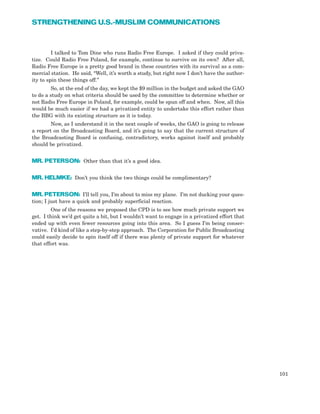 I talked to Tom Dine who runs Radio Free Europe. I asked if they could priva-
tize. Could Radio Free Poland, for example, continue to survive on its own? After all,
Radio Free Europe is a pretty good brand in these countries with its survival as a com-
mercial station. He said, “Well, it’s worth a study, but right now I don’t have the author-
ity to spin these things off.”
So, at the end of the day, we kept the $9 million in the budget and asked the GAO
to do a study on what criteria should be used by the committee to determine whether or
not Radio Free Europe in Poland, for example, could be spun off and when. Now, all this
would be much easier if we had a privatized entity to undertake this effort rather than
the BBG with its existing structure as it is today.
Now, as I understand it in the next couple of weeks, the GAO is going to release
a report on the Broadcasting Board, and it’s going to say that the current structure of
the Broadcasting Board is confusing, contradictory, works against itself and probably
should be privatized.
MR. PETERSON: Other than that it’s a good idea.
MR. HELMKE: Don’t you think the two things could be complimentary?
MR. PETERSON: I’ll tell you, I’m about to miss my plane. I’m not ducking your ques-
tion; I just have a quick and probably superficial reaction.
One of the reasons we proposed the CPD is to see how much private support we
get. I think we’d get quite a bit, but I wouldn’t want to engage in a privatized effort that
ended up with even fewer resources going into this area. So I guess I’m being conser-
vative. I’d kind of like a step-by-step approach. The Corporation for Public Broadcasting
could easily decide to spin itself off if there was plenty of private support for whatever
that effort was.
101
STRENGTHENING U.S.-MUSLIM COMMUNICATIONS
 
