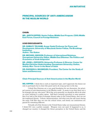 PRINCIPAL SOURCES OF ANTI-AMERICANISM
IN THE MUSLIM WORLD
CHAIR:
MS. JUDITH KIPPER, Senior Fellow, Middle East Program, CSIS; Middle
East Forum, Council on Foreign Relations
LEAD DISCUSSANTS:
DR. SHIBLEY TELHAMI, Anwar Sadat Professor for Peace and
Development, University of Maryland; Senior Fellow, The Brookings
Institution;
Author, The Stakes
DR. MICHAEL HUDSON, Professor of International Relations,
Georgetown University; Editor, Middle East Dilemma: The Politics and
Economics of Arab Integration
DR. JOHN L. ESPOSITO, University Professor & Director, Center for
Muslim-Christian Understanding, Georgetown University; Author,
Unholy War: Terror in the Name of Islam
DR. RADWAN A. MASMOUDI, President, The Center for the Study of
Islam and Democracy
Chair: Principal Sources of Anti-Americanism in the Muslim World
MS. KIPPER: I think this is such an important topic, and I appreciate the chance not
only to participate but to chair this panel and to do wrap-up later in the day.
I think Pete Peterson set a very good foundation for our discussion, the princi-
pal sources of anti-Americanism in the Muslim world. It seems to me that there are a
lot of people who say, who cares? We’re big, we’re powerful, we should be able to do what
we want; bullying is a policy option. And that’s certainly prevalent in some quarters.
But if we look at the kinds of strategic threats today to the United States, they are not
the traditional threats. Culture, democratization, and what were the soft issues during
the early, Cold War days are now the critical issues, and clearly our institutions are
geared for something different.
Virtually all of the threats to the United States today are transnational threats.
I think 9/11 was a perfect example. Weapons were not used. It happened to us, it
changed our country, it changed the threat perception in the United States and the
102
AN INITIATIVE
 