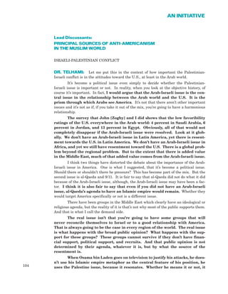 Lead Discussants:
PRINCIPAL SOURCES OF ANTI-AMERICANISM
IN THE MUSLIM WORLD
ISRAELI-PALESTINIAN CONFLICT
DR. TELHAMI: Let me put this in the context of how important the Palestinian-
Israeli conflict is in the attitudes toward the U.S., at least in the Arab world.
It’s become a political issue even simply to decide whether the Palestinian-
Israeli issue is important or not. In reality, when you look at the objective history, of
course it’s important. In fact, I would argue that the Arab-Israeli issue is the cen-
tral issue in the relationship between the Arab world and the U.S. It is the
prism through which Arabs see America. It’s not that there aren’t other important
issues and it’s not as if, if you take it out of the mix, you’re going to have a harmonious
relationship.
The survey that John [Zogby] and I did shows that the low favoribility
ratings of the U.S. everywhere in the Arab world: 4 percent in Saudi Arabia, 6
percent in Jordan, and 13 percent in Egypt. Obviously, all of that would not
completely disappear if the Arab-Israeli issue were resolved. Look at it glob-
ally. We don’t have an Arab-Israeli issue in Latin America, yet there is resent-
ment towards the U.S. in Latin America. We don’t have an Arab-Israeli issue in
Africa, and yet we still have resentment toward the U.S. There is a global prob-
lem beyond the regional problem. But to the extent that there is added value
in the Middle East, much of that added value comes from the Arab-Israeli issue.
I think two things have distorted the debate about the importance of the Arab-
Israeli issue in America. One is what I suggested, that it’s become a political issue.
Should there or shouldn’t there be pressure? This has become part of the mix. But the
second issue is al-Qaeda and 9/11. It is fair to say that al-Qaeda did not do what it did
because of the Arab-Israeli issue, although, the Arab-Israeli issue may have been a fac-
tor. I think it is also fair to say that even if you did not have an Arab-Israeli
issue, al-Qaeda’s agenda to have an Islamic empire would remain. Whether they
would target America specifically or not is a different issue.
There have been groups in the Middle East which clearly have an ideological or
religious agenda, but the reality of it is that’s not why most of the public supports them.
And that is what I call the demand side.
The real issue isn’t that you’re going to have some groups that will
never reconcile themselves to Israel or to a good relationship with America.
That is always going to be the case in every region of the world. The real issue
is what happens with the broad public opinion? What happens with the sup-
port for these groups? These groups cannot survive if they don’t have finan-
cial support, political support, and recruits. And that public opinion is not
determined by their agenda, whatever it is, but by what the source of the
resentment is.
When Osama bin Laden goes on television to justify his attacks, he does-
n’t use his Islamic empire metaphor as the central feature of his position, he
uses the Palestine issue, because it resonates. Whether he means it or not, it104
AN INITIATIVE
 