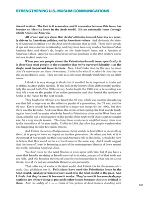 doesn’t matter. The fact is it resonates, and it resonates because this issue has
become an identity issue in the Arab world. It’s an automatic issue through
which Arabs see America.
All of our surveys show that Arabs’ attitudes toward America are most-
ly driven by American policies, not by American values. And obviously the histo-
ry of America’s relations with the Arab world indicates that as well. There were periods
of ups and downs in that relationship, and they have been very much a function of what
America does and doesn’t do, largely on the Arab-Israeli issue, not a function of
American values. America was admired at various junctions in the 20th century and is
not now in Arab countries.
When you ask people about the Palestinian-Israeli issue specifically, it
is clear that most people in the countries that we’ve surveyed identify it as the
single most important issue to them. Now, I don’t take that, by the way, to mean
that it’s more important than the economy. I take it for what it is, which is that they see
this as an identity issue. They see this as a core issue through which they see all other
issues.
I think it is very strange to think that it wouldn’t be so important to Arabs and
so critical to Arab public opinion. If you look at the history of the 20th century, particu-
larly the second half of the 20th century, Arabs fought the 1948 war, a devastating war
that left a scar on the psyche of an entire generation and that formed the opinions of
Arabs in the region for the next decade.
They fought the ‘56 war with Israel; the ‘67 war, which was another devastating
war that left a huge scar on the collective psyche of a generation, the ‘73 war, and the
‘82 war. Every decade has been marked by a major war except for the 1990s, but then
there was the Intifada. And since then, the events of last spring, the first suicide bomb-
ings in Israel and the major attacks by Israel in Palestinian cities on the West Bank and
Gaza, actually had a consequence on the psyche of the Arab world that is akin to a major
war, for a very simple reason. This time these events were amplified many times over
by the immediacy of the new media. Unlike in 1948, day after day, people watched what
was happening on their television screens.
And I think the sense of helplessness, being unable to deal with it or do anything
about, it is going to leave an impact on another generation. So when you look at it in
the context of how people see this issue and America’s role in this issue, it would be hard
to believe that this would not be a critical issue in the same way. And I would suggest
that the issue of Israel is becoming a part of the contemporary identity of Jews around
the world, including American Jews.
You don’t have to like Ariel Sharon or even agree with him, but if you have a
sense that Israelis are dying or Israel’s survival is at stake, you put all of that aside and
you rally. And this becomes the central issue for you because that is what you see as the
threat, even if it’s not an immediate threat to you personally.
That is the way it works in the Arab world. And I think it is for this reason, obvi-
ously, that politicians use it. Politicians have used the Palestinian issue in the
Arab world. Arab governments have used it in the Arab world in the past. And
I think that they’ve used it because it works. They’ve used it because Arab pop-
ulations are often willing to put aside other issues because this is so critical to
them. And the oddity of it is — think of the picture of Arab leaders standing with
105
STRENGTHENING U.S.-MUSLIM COMMUNICATIONS
 