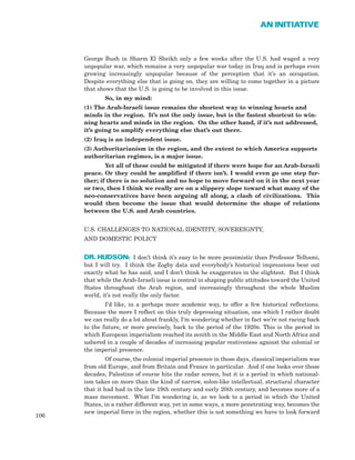 George Bush in Sharm El Sheikh only a few weeks after the U.S. had waged a very
unpopular war, which remains a very unpopular war today in Iraq and is perhaps even
growing increasingly unpopular because of the perception that it’s an occupation.
Despite everything else that is going on, they are willing to come together in a picture
that shows that the U.S. is going to be involved in this issue.
So, in my mind:
(1) The Arab-Israeli issue remains the shortest way to winning hearts and
minds in the region. It’s not the only issue, but is the fastest shortcut to win-
ning hearts and minds in the region. On the other hand, if it’s not addressed,
it’s going to amplify everything else that’s out there.
(2) Iraq is an independent issue.
(3) Authoritarianism in the region, and the extent to which America supports
authoritarian regimes, is a major issue.
Yet all of these could be mitigated if there were hope for an Arab-Israeli
peace. Or they could be amplified if there isn’t. I would even go one step fur-
ther; if there is no solution and no hope to move forward on it in the next year
or two, then I think we really are on a slippery slope toward what many of the
neo-conservatives have been arguing all along, a clash of civilizations. This
would then become the issue that would determine the shape of relations
between the U.S. and Arab countries.
U.S. CHALLENGES TO NATIONAL IDENTITY, SOVEREIGNTY,
AND DOMESTIC POLICY
DR. HUDSON: I don’t think it’s easy to be more pessimistic than Professor Telhami,
but I will try. I think the Zogby data and everybody’s historical impressions bear out
exactly what he has said, and I don’t think he exaggerates in the slightest. But I think
that while the Arab-Israeli issue is central in shaping public attitudes toward the United
States throughout the Arab region, and increasingly throughout the whole Muslim
world, it’s not really the only factor.
I’d like, in a perhaps more academic way, to offer a few historical reflections.
Because the more I reflect on this truly depressing situation, one which I rather doubt
we can really do a lot about frankly, I’m wondering whether in fact we’re not racing back
to the future, or more precisely, back to the period of the 1920s. This is the period in
which European imperialism reached its zenith in the Middle East and North Africa and
ushered in a couple of decades of increasing popular restiveness against the colonial or
the imperial presence.
Of course, the colonial imperial presence in those days, classical imperialism was
from old Europe, and from Britain and France in particular. And if one looks over those
decades, Palestine of course hits the radar screen, but it is a period in which national-
ism takes on more than the kind of narrow, solon-like intellectual, structural character
that it had had in the late 19th century and early 20th century, and becomes more of a
mass movement. What I’m wondering is, as we look to a period in which the United
States, in a rather different way, yet in some ways, a more penetrating way, becomes the
new imperial force in the region, whether this is not something we have to look forward
106
AN INITIATIVE
 