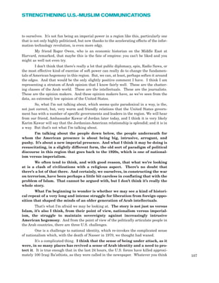 to ourselves. It’s not fun being an imperial power in a region like this, particularly one
that is not only highly politicized, but now thanks to the accelerating effects of the infor-
mation technology revolution, is even more edgy.
My friend Roger Owen, who is an economic historian on the Middle East at
Harvard, remarked, that maybe this is the fate of empires: you can’t be liked and you
might as well not even try.
I don’t think that there’s really a lot that public diplomacy, spin, Radio Sawa, or
the most effective kind of exercise of soft power can really do to change the fundamen-
tals of American hegemony in this region. But, we can, at least, perhaps soften it around
the edges. And that would be the only slightly positive comment I have. I think I am
representing a stratum of Arab opinion that I know fairly well. These are the chatter-
ing classes of the Arab world. These are the intellectuals. These are the journalists.
These are the opinion makers. And these opinion makers have, as we’ve seen from the
data, an extremely low opinion of the United States.
So, what I’m not talking about, which seems quite paradoxical in a way, is the,
not just correct, but, very warm and friendly relations that the United States govern-
ment has with a number of specific governments and leaders in the region. We will hear
from our friend, Ambassador Kawar of Jordan later today, and I think it is very likely
Karim Kawar will say that the Jordanian-American relationship is splendid; and it is in
a way. But that’s not what I’m talking about.
I’m talking about the people down below, the people underneath for
whom the American presence is about being big, intrusive, arrogant, and
pushy. It’s about a new imperial presence. And what I think it may be doing is
resuscitating, in a slightly different form, the old sort of paradigm of political
discourse in this region that goes back to the 1920s, which is one of national-
ism versus imperialism.
We often tend to think, and with good reason, that what we’re looking
at is a clash of civilizations with a religious aspect. There’s no doubt that
there’s a lot of that there. And certainly, we ourselves, in constructing the war
on terrorism, have been perhaps a little bit careless in conflating that with the
problem of Islam. That cannot be argued with, but I don’t think it’s really the
whole story.
What I’m beginning to wonder is whether we may see a kind of histori-
cal repeat of a very long and intense struggle for liberation from foreign oppo-
sition that shaped the minds of an older generation of Arab intellectuals.
That’s what I’m afraid we may be looking at. The story is not just us versus
Islam, it’s also I think, from their point of view, nationalism versus imperial-
ism, the struggle to maintain sovereignty against increasingly intrusive
American hegemony. And from the point of view of the politically articulate people in
the Arab countries, there are three U.S. challenges.
One is a challenge to national identity, which re-invokes the complicated sense
of nationalism which, with the death of Nasser in 1970, we thought had waned.
It’s a complicated thing. I think that the sense of being under attack, as it
were, in so many places has revived a sense of Arab identity and a need to pro-
tect it. It is true enough that in the last 24 hours, the U.S. forces have killed approxi-
mately 100 Iraqi Ba’athists, as they were called in the newspaper. Whatever you think 107
STRENGTHENING U.S.-MUSLIM COMMUNICATIONS
 