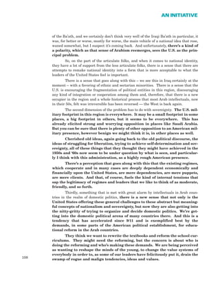 108
AN INITIATIVE
of the Ba’ath, and we certainly don’t think very well of the Iraqi Ba’ath in particular, it
was, for better or worse, mostly for worse, the main vehicle of a national idea that rose,
waned somewhat, but I suspect it’s coming back. And unfortunately, there’s a kind of
a polarity, which as that sense of Arabism reemerges, sees the U.S. as the prin-
cipal problem.
So, on the part of the articulate folks, and when it comes to national identity,
they have a lot of support from the less articulate folks, there is a sense that there are
attempts to remake national identity into a form that is more acceptable to what the
leaders of the United States feel is important.
There is a sense that goes along with this – we see this in Iraq certainly at the
moment – with a favoring of ethnic and sectarian minorities. There is a sense that the
U.S. is encouraging the fragmentation of political entities in this region, discouraging
any kind of integration or cooperation among them and, therefore, that there is a new
occupier in the region and a whole historical process that most Arab intellectuals, now
in their 50s, felt was irreversible has been reversed — the West is back again.
The second dimension of the problem has to do with sovereignty. The U.S. mil-
itary footprint in this region is everywhere. It may be a small footprint in some
places, a big footprint in others, but it seems to be everywhere. This has
already elicited strong and worrying opposition in places like Saudi Arabia.
But you can be sure that there is plenty of other opposition to an American mil-
itary presence, however benign we might think it is, in other places as well.
Cherished old ideas, again going back to the old political discourse, the
ideas of struggling for liberation, trying to achieve self-determination and sov-
ereignty, all of these things that they thought they might have achieved in the
1950s and ‘60s now seem to be under question by what is seen, and particular-
ly I think with this administration, as a highly rough American presence.
There’s a perception that goes along with this that the existing regimes,
which cooperate and in many cases are deeply dependent economically and
financially upon the United States, are mere dependencies, are mere puppets,
are mere clients. And that, of course, fuels the kind of internal tensions that
sap the legitimacy of regimes and leaders that we like to think of as moderate,
friendly, and so forth.
Thirdly, something that is met with great alarm by intellectuals in Arab coun-
tries in the realm of domestic politics, there is a new sense that not only is the
United States offering these general challenges to these abstract but meaning-
ful concepts of nationalism and sovereignty, but now they are also getting into
the nitty-gritty of trying to organize and decide domestic politics. We’re get-
ting into the domestic political arena of many countries there. And this is a
tendency that has accelerated since 9/11 and is exemplified best by the
demands, in some parts of the American political establishment, for educa-
tional reform in the Arab countries.
They think we want to rewrite the textbooks and reform the school cur-
riculums. They might need the reforming, but the concern is about who is
doing the reforming and who’s making these demands. We are being perceived
as wanting to reshape the minds of the young, to change the value systems of
everybody in order to, as some of our leaders have felicitously put it, drain the
swamp of rogue and malign tendencies, ideas and values.
 