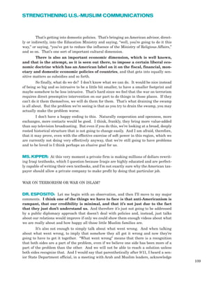 109
STRENGTHENING U.S.-MUSLIM COMMUNICATIONS
That’s getting into domestic policies. That’s bringing an American advisor, direct-
ly or indirectly, into the Education Ministry and saying, “well, you’re going to do it this
way,” or saying, “you’ve got to reduce the influence of the Ministry of Religious Affairs,”
and so on. That’s one sort of important cultural dimension.
There is also an important economic dimension, which is well known,
and that is the attempt, as it is seen out there, to impose a certain liberal eco-
nomic doctrine which has an American label on it on the fiscal, financial, mon-
etary and domestic economic policies of countries, and that gets into equally sen-
sitive matters as subsidies and so forth.
So finally, what do we do? I don’t know what we can do. It would be nice instead
of being so big and so intrusive to be a little bit smaller, to have a smaller footprint and
maybe somehow to be less intrusive. That’s hard since we feel that the war on terrorism
requires direct preemptive intervention on our part to do things in those places. If they
can’t do it them themselves, we will do them for them. That’s what draining the swamp
is all about. But the problem we’re seeing is that as you try to drain the swamp, you may
actually make the problem worse.
I don’t have a happy ending to this. Naturally cooperation and openness, more
exchanges, more contacts would be good. I think, frankly, they bring more value-added
than say television broadcasting. But even if you do this, we’re looking at a broad, deeply
rooted historical structure that is not going to change easily. And I am afraid, therefore,
that it may prove, even with the effective exercise of soft power in this region, which we
are currently not doing very effectively anyway, that we’re still going to have problems
and to be loved is I think perhaps an elusive goal for us.
MS. KIPPER: At this very moment a private firm is making millions of dollars rewrit-
ing Iraqi textbooks, which I question because Iraqis are highly educated and are perfect-
ly capable of writing their own textbooks, and I’m not exactly sure why the American tax-
payer should allow a private company to make profit by doing that particular job.
WAR ON TERRORISM OR WAR ON ISLAM?
DR. ESPOSITO: Let me begin with an observation, and then I’ll move to my major
comments. I think one of the things we have to face is that anti-Americanism is
rampant, that our credibility is minimal, and that it’s not just due to the fact
that they just don’t understand us. And therefore it’s just not going to be addressed
by a public diplomacy approach that doesn’t deal with policies and, instead, just talks
about our relations would improve if only we could show them enough videos about what
we are really about and how happy all those little Muslim families are.
It’s also not enough to simply talk about what went wrong. And when talking
about what went wrong, to imply that somehow they all got it wrong and now they’re
going to have to get it together. “What went wrong” means that there is a recognition
that both sides are a part of the problem, even if we believe one side has been more of a
part of the problem than the other. And we will not be able to reach a solution unless
both sides recognize that. And I would say that parenthetically after 9/11, I heard a sen-
ior State Department official, in a meeting with Arab and Muslim leaders, acknowledge
 