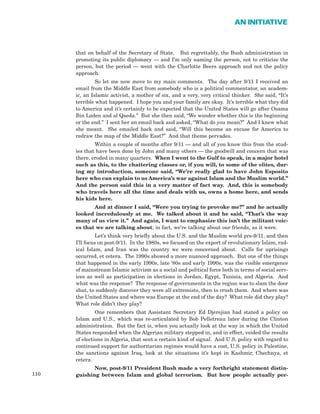 110
AN INITIATIVE
that on behalf of the Secretary of State. But regrettably, the Bush administration in
promoting its public diplomacy — and I’m only naming the person, not to criticize the
person, but the period — went with the Charlotte Beers approach and not the policy
approach.
So let me now move to my main comments. The day after 9/11 I received an
email from the Middle East from somebody who is a political commentator, an academ-
ic, an Islamic activist, a mother of six, and a very, very critical thinker. She said, “It’s
terrible what happened. I hope you and your family are okay. It’s terrible what they did
to America and it’s certainly to be expected that the United States will go after Osama
Bin Laden and al Qaeda.” But she then said, “We wonder whether this is the beginning
or the end.” I sent her an email back and asked, “What do you mean?” And I knew what
she meant. She emailed back and said, “Will this become an excuse for America to
redraw the map of the Middle East?” And that theme pervades.
Within a couple of months after 9/11 — and all of you know this from the stud-
ies that have been done by John and many others — the goodwill and concern that was
there, eroded in many quarters. When I went to the Gulf to speak, in a major hotel
such as this, to the chattering classes or, if you will, to some of the elites, dur-
ing my introduction, someone said, “We’re really glad to have John Esposito
here who can explain to us America’s war against Islam and the Muslim world.”
And the person said this in a very matter of fact way. And, this is somebody
who travels here all the time and deals with us, owns a home here, and sends
his kids here.
And at dinner I said, “Were you trying to provoke me?” and he actually
looked incredulously at me. We talked about it and he said, “That’s the way
many of us view it.” And again, I want to emphasize this isn’t the militant voic-
es that we are talking about; in fact, we’re talking about our friends, as it were.
Let’s think very briefly about the U.S. and the Muslim world pre-9/11, and then
I’ll focus on post-9/11. In the 1980s, we focused on the export of revolutionary Islam, rad-
ical Islam, and Iran was the country we were concerned about. Calls for uprisings
occurred, et cetera. The 1990s showed a more nuanced approach. But one of the things
that happened in the early 1990s, late ‘80s and early 1990s, was the visible emergence
of mainstream Islamic activism as a social and political force both in terms of social serv-
ices as well as participation in elections in Jordan, Egypt, Tunisia, and Algeria. And
what was the response? The response of governments in the region was to slam the door
shut, to suddenly discover they were all extremists, then to crush them. And where was
the United States and where was Europe at the end of the day? What role did they play?
What role didn’t they play?
One remembers that Assistant Secretary Ed Djerejian had stated a policy on
Islam and U.S., which was re-articulated by Bob Pelletreau later during the Clinton
administration. But the fact is, when you actually look at the way in which the United
States responded when the Algerian military stepped in, and in effect, voided the results
of elections in Algeria, that sent a certain kind of signal. And U.S. policy with regard to
continued support for authoritarian regimes would have a cost, U.S. policy in Palestine,
the sanctions against Iraq, look at the situations it’s kept in Kashmir, Chechnya, et
cetera.
Now, post-9/11 President Bush made a very forthright statement distin-
guishing between Islam and global terrorism. But how people actually per-
 