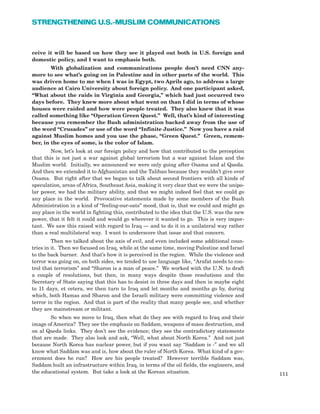 ceive it will be based on how they see it played out both in U.S. foreign and
domestic policy, and I want to emphasis both.
With globalization and communications people don’t need CNN any-
more to see what’s going on in Palestine and in other parts of the world. This
was driven home to me when I was in Egypt, two Aprils ago, to address a large
audience at Cairo University about foreign policy. And one participant asked,
“What about the raids in Virginia and Georgia,” which had just occurred two
days before. They knew more about what went on than I did in terms of whose
houses were raided and how were people treated. They also knew that it was
called something like “Operation Green Quest.” Well, that’s kind of interesting
because you remember the Bush administration backed away from the use of
the word “Crusades” or use of the word “Infinite Justice.” Now you have a raid
against Muslim homes and you use the phase, “Green Quest.” Green, remem-
ber, in the eyes of some, is the color of Islam.
Now, let’s look at our foreign policy and how that contributed to the perception
that this is not just a war against global terrorism but a war against Islam and the
Muslim world. Initially, we announced we were only going after Osama and al Qaeda.
And then we extended it to Afghanistan and the Taliban because they wouldn’t give over
Osama. But right after that we began to talk about second frontiers with all kinds of
speculation, areas of Africa, Southeast Asia, making it very clear that we were the unipo-
lar power, we had the military ability, and that we might indeed feel that we could go
any place in the world. Provocative statements made by some members of the Bush
Administration in a kind of “feeling-our-oats” mood, that is, that we could and might go
any place in the world in fighting this, contributed to the idea that the U.S. was the new
power, that it felt it could and would go wherever it wanted to go. This is very impor-
tant. We saw this raised with regard to Iraq — and to do it in a unilateral way rather
than a real multilateral way. I want to underscore that issue and that concern.
Then we talked about the axis of evil, and even included some additional coun-
tries in it. Then we focused on Iraq, while at the same time, moving Palestine and Israel
to the back burner. And that’s how it is perceived in the region. While the violence and
terror was going on, on both sides, we tended to use language like, “Arafat needs to con-
trol that terrorism” and “Sharon is a man of peace.” We worked with the U.N. to draft
a couple of resolutions, but then, in many ways despite those resolutions and the
Secretary of State saying that this has to desist in three days and then in maybe eight
to 11 days, et cetera, we then turn to Iraq and let months and months go by, during
which, both Hamas and Sharon and the Israeli military were committing violence and
terror in the region. And that is part of the reality that many people see, and whether
they are mainstream or militant.
So when we move to Iraq, then what do they see with regard to Iraq and their
image of America? They see the emphasis on Saddam, weapons of mass destruction, and
on al Qaeda links. They don’t see the evidence; they see the contradictory statements
that are made. They also look and ask, “Well, what about North Korea.” And not just
because North Korea has nuclear power, but if you want say “Saddam is -” and we all
know what Saddam was and is, how about the ruler of North Korea. What kind of a gov-
ernment does he run? How are his people treated? However terrible Saddam was,
Saddam built an infrastructure within Iraq, in terms of the oil fields, the engineers, and
the educational system. But take a look at the Korean situation. 111
STRENGTHENING U.S.-MUSLIM COMMUNICATIONS
 