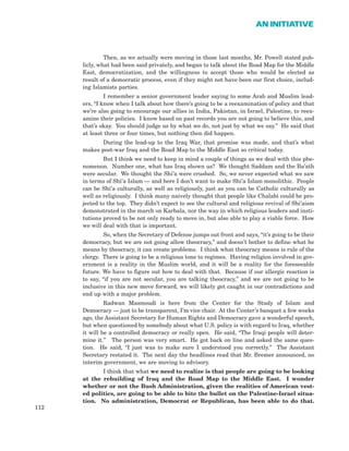 Then, as we actually were moving in those last months, Mr. Powell stated pub-
licly, what had been said privately, and began to talk about the Road Map for the Middle
East, democratization, and the willingness to accept those who would be elected as
result of a democratic process, even if they might not have been our first choice, includ-
ing Islamists parties.
I remember a senior government leader saying to some Arab and Muslim lead-
ers, “I know when I talk about how there’s going to be a reexamination of policy and that
we’re also going to encourage our allies in India, Pakistan, in Israel, Palestine, to reex-
amine their policies. I know based on past records you are not going to believe this, and
that’s okay. You should judge us by what we do, not just by what we say.” He said that
at least three or four times, but nothing then did happen.
During the lead-up to the Iraq War, that promise was made, and that’s what
makes post-war Iraq and the Road Map to the Middle East so critical today.
But I think we need to keep in mind a couple of things as we deal with this phe-
nomenon. Number one, what has Iraq shown us? We thought Saddam and the Ba’ath
were secular. We thought the Shi’a were crushed. So, we never expected what we saw
in terms of Shi’a Islam — and here I don’t want to make Shi’a Islam monolithic. People
can be Shi’a culturally, as well as religiously, just as you can be Catholic culturally as
well as religiously. I think many naively thought that people like Chalabi could be pro-
jected to the top. They didn’t expect to see the cultural and religious revival of Shi’aism
demonstrated in the march on Karbala, nor the way in which religious leaders and insti-
tutions proved to be not only ready to move in, but also able to play a viable force. How
we will deal with that is important.
So, when the Secretary of Defense jumps out front and says, “it’s going to be their
democracy, but we are not going allow theocracy,” and doesn’t bother to define what he
means by theocracy, it can create problems. I think what theocracy means is rule of the
clergy. There is going to be a religious tone to regimes. Having religion involved in gov-
ernment is a reality in the Muslim world, and it will be a reality for the foreseeable
future. We have to figure out how to deal with that. Because if our allergic reaction is
to say, “if you are not secular, you are talking theocracy,” and we are not going to be
inclusive in this new move forward, we will likely get caught in our contradictions and
end up with a major problem.
Radwan Masmoudi is here from the Center for the Study of Islam and
Democracy — just to be transparent, I’m vice chair. At the Center’s banquet a few weeks
ago, the Assistant Secretary for Human Rights and Democracy gave a wonderful speech,
but when questioned by somebody about what U.S. policy is with regard to Iraq, whether
it will be a controlled democracy or really open. He said, “The Iraqi people will deter-
mine it.” The person was very smart. He got back on line and asked the same ques-
tion. He said, “I just was to make sure I understood you correctly.” The Assistant
Secretary restated it. The next day the headlines read that Mr. Bremer announced, no
interim government, we are moving to advisory.
I think that what we need to realize is that people are going to be looking
at the rebuilding of Iraq and the Road Map to the Middle East. I wonder
whether or not the Bush Administration, given the realities of American vest-
ed politics, are going to be able to bite the bullet on the Palestine-Israel situa-
tion. No administration, Democrat or Republican, has been able to do that.
112
AN INITIATIVE
 