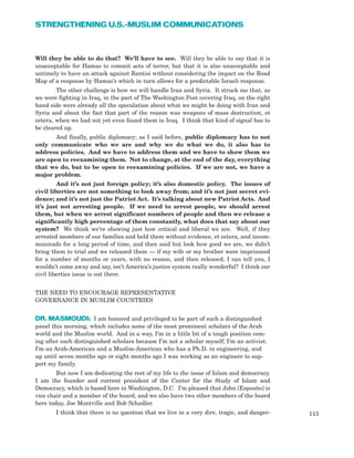 Will they be able to do that? We’ll have to see. Will they be able to say that it is
unacceptable for Hamas to commit acts of terror, but that it is also unacceptable and
untimely to have an attack against Rantisi without considering the impact on the Road
Map of a response by Hamas’s which in turn allows for a predictable Israeli response.
The other challenge is how we will handle Iran and Syria. It struck me that, as
we were fighting in Iraq, in the part of The Washington Post covering Iraq, on the right
hand side were already all the speculation about what we might be doing with Iran and
Syria and about the fact that part of the reason was weapons of mass destruction, et
cetera, when we had not yet even found them in Iraq. I think that kind of signal has to
be cleared up.
And finally, public diplomacy; as I said before, public diplomacy has to not
only communicate who we are and why we do what we do, it also has to
address policies. And we have to address them and we have to show them we
are open to reexamining them. Not to change, at the end of the day, everything
that we do, but to be open to reexamining policies. If we are not, we have a
major problem.
And it’s not just foreign policy; it’s also domestic policy. The issues of
civil liberties are not something to look away from; and it’s not just secret evi-
dence; and it’s not just the Patriot Act. It’s talking about new Patriot Acts. And
it’s just not arresting people. If we need to arrest people, we should arrest
them, but when we arrest significant numbers of people and then we release a
significantly high percentage of them constantly, what does that say about our
system? We think we’re showing just how critical and liberal we are. Well, if they
arrested members of our families and held them without evidence, et cetera, and incom-
municado for a long period of time, and then said but look how good we are, we didn’t
bring them to trial and we released them — if my wife or my brother were imprisoned
for a number of months or years, with no reason, and then released, I can tell you, I
wouldn’t come away and say, isn’t America’s justice system really wonderful? I think our
civil liberties issue is out there.
THE NEED TO ENCOURAGE REPRESENTATIVE
GOVERNANCE IN MUSLIM COUNTRIES
DR. MASMOUDI: I am honored and privileged to be part of such a distinguished
panel this morning, which includes some of the most prominent scholars of the Arab
world and the Muslim world. And in a way, I’m in a little bit of a tough position com-
ing after such distinguished scholars because I’m not a scholar myself; I’m an activist.
I’m an Arab-American and a Muslim-American who has a Ph.D. in engineering, and
up until seven months ago or eight months ago I was working as an engineer to sup-
port my family.
But now I am dedicating the rest of my life to the issue of Islam and democracy.
I am the founder and current president of the Center for the Study of Islam and
Democracy, which is based here in Washington, D.C. I’m pleased that John [Esposito] is
vice chair and a member of the board, and we also have two other members of the board
here today, Joe Montville and Bob Schadler.
I think that there is no question that we live in a very dire, tragic, and danger- 113
STRENGTHENING U.S.-MUSLIM COMMUNICATIONS
 