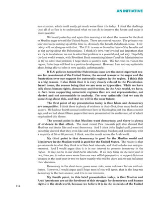 ous situation, which could easily get much worse than it is today. I think the challenge
that all of us face is to understand what we can do to improve the future and make it
more peaceful.
We heard yesterday and again this morning a lot about the reasons for the Arab
or Muslim anger toward the United States. There are several reasons. The primary rea-
son that keeps coming up all the time is, obviously, the Israeli-Palestinian issue. I cer-
tainly will not disagree with that. The U.S. is seen as biased in favor of the Israelis and
as not caring about the Palestinians. I think it’s very, very critical and important that
we try to do whatever we can to solve that problem in a peaceful and just way. Hopefully
the last week’s events, with President Bush committing himself and his Administration
to try to solve that problem; I hope that’s a positive sign. The fact that he visited the
region, I also hope will lead to a positive development. However, I am not very optimistic
about being able to solve it very quickly, unfortunately.
If U.S. policies toward the Palestinian issue are the most important rea-
son for resentment of the United States, the second reason is the anger and the
frustration over our support for autocratic regimes in the region. I think this
is a big reason. I also think that it is very closely related to the Palestinian-
Israeli issue, the reason being that we are seen as hypocrites. While we have
talk about human rights, democracy and freedom, in the Arab world, we have,
in fact, been supporting autocratic regimes that are not representative, not
elected and not accountable to anybody. I’m very optimistic that we can do
something about this, and that we will in the near future.
The first point of my presentation today is that Islam and democracy
are compatible. I think there is plenty of evidence to that effect, from many books and
papers. We had our fourth annual conference here in Washington just less than a month
ago, and we had about fifteen papers that were presented at the conference, all of which
emphasized this theme.
The second point is that Muslims want democracy, and there is plenty
of evidence to that effect. The most recent Pew research poll also showed that
Muslims and Arabs like and want democracy. And I think John Zogby’s poll, presented
yesterday showed that they even like and want American freedom and democracy, with
a majority of 55 or 60 percent, I think, was the result across the Arab world.
My third point is that democracy is good for the Muslim world and
democracy in the Muslim world is good for the United States. The reality is that
governments do what they think is in their best interests, and that includes our own gov-
ernment. And I would argue that it is in our interest to promote democracy in the
region. It may not be in our short-term interests. If we only focus on the next year or
two, then yes, it makes more sense from our own selfish perspective to support dictators
because in the next year or two we know exactly who will be there and we can influence
their decisions.
Democracy in the short-term, poses some risks, some unknown factors and out-
comes. However, I would argue and I hope most of you will agree, that in the long-run
democracy is the best answer, and it is in our interests.
My fourth point, in this brief presentation today, is that Muslim and
Arab Americans are at the forefront of this struggle for democracy and human
rights in the Arab world, because we believe it is in the interests of the United
114
AN INITIATIVE
 