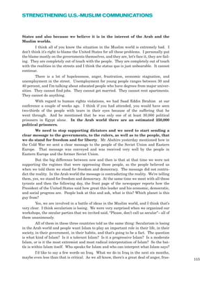 States and also because we believe it is in the interest of the Arab and the
Muslim worlds.
I think all of you know the situation in the Muslim world is extremely bad. I
don’t think it’s right to blame the United States for all these problems. I personally put
the blame mostly on the governments themselves, and they are, let’s face it, they are fail-
ing. They are completely out of touch with the people. They are completely out of touch
with the realities in the streets and I think the status quo is just unbearable. It cannot
continue.
There is a lot of hopelessness, anger, frustration, economic stagnation, and
unemployment in the street. Unemployment for young people ranges between 30 and
40 percent, and I’m talking about educated people who have degrees from major univer-
sities. They cannot find jobs. They cannot get married. They cannot rent apartments.
They cannot do anything.
With regard to human rights violations, we had Saad Eddin Ibrahim at our
conference a couple of weeks ago. I think if you had attended, you would have seen
two-thirds of the people with tears in their eyes because of the suffering that he
went through. And he mentioned that he was only one of at least 30,000 political
prisoners in Egypt alone. In the Arab world there are an estimated 250,000
political prisoners.
We need to stop supporting dictators and we need to start sending a
clear message to the governments, to the rulers, as well as to the people, that
we do stand for freedom and for liberty. Mr. Abshire yesterday mentioned how in
the Cold War we sent a clear message to the people of the Soviet Union and Eastern
Europe. That message was conveyed and was received very well by the people in
Eastern Europe and the former Soviet Union.
But the big difference between now and then is that at that time we were not
supporting the regimes that were oppressing those people, so the people believed us
when we told them we stood for freedom and democracy. The message did not contra-
dict the reality. In the Arab world the message is contradicting the reality. We’re telling
them, yes, we stand for freedom and democracy. At the same time we meet with all these
tyrants and then the following day, the front page of the newspaper reports how the
President of the United States said how great this leader and his economic, democratic,
and social progress are. People look at this and ask, what is this? Which planet is this
guy from?
Yes, we are involved in a battle of ideas in the Muslim world, and I think that’s
very clear. I think secularism is losing. We were very surprised when we organized our
workshops, the secular parties that we invited said, “Please, don’t call us secular”– all of
them unanimously.
All of them in these three countries told us the same thing: Secularism is losing
in the Arab world and people want Islam to play an important role in their life, in their
society, in their government, in their habits, and that’s going to be a fact. The question
is what kind of Islam? Is it a tolerant Islam? Is it a progressive Islam? Is a moderate
Islam, or is it the most extremist and most radical interpretation of Islam? So the bat-
tle is within Islam itself. Who speaks for Islam and who can interpret what Islam says?
I’d like to say a few words on Iraq. What we do in Iraq in the next six months,
maybe even less than that is critical. As we all know, there’s a great deal of anger, frus-
115
STRENGTHENING U.S.-MUSLIM COMMUNICATIONS
 
