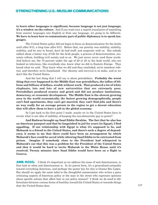 117
STRENGTHENING U.S.-MUSLIM COMMUNICATIONS
to learn other languages is significant, because language is not just language;
it’s a window on the culture. And if you read even a superb translation of something
from ancient languages into English or from any language, it’s going to be different.
We have to learn how to communicate; part of public diplomacy is to speak lan-
guages.
The United States policy did not begin to focus on democratization for the Arabs
until after 9/11, a long time after 9/11. Before that, our priority was stability, stability,
stability, and be nice to Israel, don’t do bad stuff, and cooperate with us. But nobody
talked about a better way of life for the Arab people, a process of democratization, eco-
nomic reform, building civil society and so on. We just never, never used those words.
And believe me, the 70 percent under the age of 20 or 25 in the Arab world, who are
hooked on television, like everybody else, knew what we did in Eastern Europe. They
heard what we said. They knew what we did and they concluded, we’re somehow infe-
rior, and therefore we’re humiliated. Our identity and survival is at stake, and so we
don’t like the United States.
And the last thing that I will say is about petrodollars. Probably the worst
thing that ever happened in the Middle East was petrodollars, the influx of bil-
lions and billions of dollars, wealth without work. That produced a lot of white
elephants, lots and lots of new universities that are extremely poor.
Petrodollars produced avarice and greed and did not produce institutions,
democracy, or economic development. The Middle East is the slowest growing
area in the world economically, the fastest growing demographically, people
can’t find apartments, they can’t get married, they can’t find jobs and there’s
no way really for an average person in the region to get a decent education
that will allow them to have a job in the global economy.
So I get back to the first point I made, maybe we in the United States have to
revisit what is our idea of stability, of keeping the non-democratic guy in power?
And Radwan brought up Saad Eddin Ibrahim. The fact that he also has
an American passport and that he languished in jail for years [in Egypt], I find
appalling. If our relationship with Egypt is what it’s supposed to be, and
Mubarak is a friend to the United States, and there’s such a degree of depend-
ency, it seems to me that there could have been an arrangement by which
Mubarak’s face could be saved while allowing Saad Eddin to be extricated from
prison. Imagine if somebody close to the President had whispered in
Mubarak’s ear that this was a problem for the President of the United States
and that it would be hard to invite Mubarak to the White House until it’s
resolved. Twenty minutes later Saad Eddin would have been on a flight to
Geneva.
AMB. ROSS: I think it’s important as we address the issue of anti-Americanism, to
first look at what anti-Americanism is. In its purest form, it’s a generalized antipathy
toward everything American, and perhaps the poster boy for this is Osama Bin Laden.
But should we apply the same label to the thoughtful commentator who writes a piece
criticizing aspects of American policy or the man in the street who expresses opinions
about specific actions that affect him in our policy stances? I think we do need to dif-
ferentiate between various forms of hostility toward the United States or towards things
that the United States does.
 