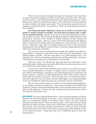 118
AN INITIATIVE
What comes out clearly in the panel discussion this morning is that in fact there
are many reasons for hostilities toward the United States and what it does. We’ve dis-
cussed our stance on the Palestinian-Israeli and on the wider Arab-Israeli issue. We’ve
discussed our support for authoritarian regimes. We’ve discussed our perceived threats
to national identity and national sovereignty. We’ve discussed our generalized tone of
arrogance in addressing others. The question is, “What can public diplomacy do about
these feelings?”
One thing that public diplomacy cannot do by itself is win hearts and
minds or change attitudes overnight. It’s clear that our policies play a major
role in shaping attitudes, and this is an area in which public diplomacy can play a
role, but there is a limit. The role that public diplomacy plays in policymaking is to keep
policymakers informed of the attitudes of foreign audiences towards existing and
prospective future policies. There is a section of the State Department that dedicates
itself to monitoring the foreign media and reporting on what attitudes are reflected
therein. Embassies report daily on attitudes gleaned from face to face discussions
throughout the Arab and Muslim world; and this is a function of public diplomacy which
informs the policymaker of attitudes.
But once that is done the policymaker must judge what weight to give those for-
eign attitudes as opposed to other factors that would come into policymaking, most
notably domestic attitudes. And then once policy is set, public diplomacy has a very
important role to play in articulating, explaining and clarifying that policy. And this is
work that goes on everyday here in Washington, out in the field.
Since 9/11, senior U.S. officials have appeared much more frequently on Arab
and Muslim media. Ambassadors and public affairs officers have been much more active
in the field in this effort of policy advocacy.
It’s not sexy, it doesn’t catch headlines, but it forms the core of what the practi-
tioners of public diplomacy do everyday. In addition, there is a parallel, much longer-
term effort to build dialogue, engagement, and understanding between Americans and
foreign audiences. And that was what Undersecretary Beers’ effort with the “Muslim
Life in America” initiative was about. There are many views on what that all meant,
and what it achieved. One of its merits was that it did trigger a very widespread debate
in the Arab and Muslim worlds about the state of relations with the United States.
But as I said yesterday, that was not the be-all and end-all of public diplomacy
as our headlines sometimes would have it. The resources devoted to this “Muslim Life
in America” initiative represented something like 1.5 percent of the total resources avail-
able to public diplomacy. So those are some reactions to the panel discussion and I’m
sure there are lots of other views.
DR. NASR: My name is Seyyed Hossein Nasr. I’m the university professor of Islamic
Studies at the George Washington University. I want to go back to the question of why
there are anti-American feelings in the Islamic world. First of all, what should be
labeled as anti-Americanism? There are many families in this country who are totally
opposed to the public education system in the United States, and they school their chil-
dren at home. But, you cannot say they’re anti-American. There are many things that
come from America to the Islamic world which are opposed by certain Muslims, as they
are by certain Americans. I think there has to be a redefinition given of what anti-
Americanism is.
 