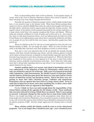 First, we keep talking about what is best in America. In the popular jargon, of
course, what is the worst in America oftentimes eclipses what is best in America. And
that’s not going to go away simply through advertisement.
Secondly, the question of American popular culture, which nobody touched upon
here, is very sensitive topic in the Islamic world. When Great Britain perhaps domi-
nated over what is called the Middle East today, the culture they brought with them was
the high culture, which they tried to impress upon the high elite of those societies. The
popular culture of the Islamic world remained untouched by the colonial experience, to
a large extent, aside from a few popular exceptions like France and Algeria. Whereas
today, the situation is different as result of media and so forth and so on. Just remem-
ber, when we talk about American culture, we’re not talking about the high arts of the
United States; we’re talking about a pop culture that is essentially hedonistic and offen-
sive to people all over the world for that very reason. And therefore, people have their
guards up.
There are families in the U.S. who are as much opposed to rock and roll as the
Muslim families in Delhi. It’s not simply the region. There are some out there, espe-
cially in the Bible Belt, that don’t want their daughters to listen to certain things.
Now, this is very, very important that we do not identify the attitude towards
America with those towards American pop culture, and the criticism against it should
not be taken as being irrelevant, as bigoted, as closed-minded, especially since the West
has had a long, long time to slow these criticisms and respond to it. When the bikini first
was introduced in this country, we were opposed to it, but since it came from within
American society, gradually transformations took place. And I think this whole judg-
ment that is being made regarding American pop culture is not necessarily a reaction
against America by any means.
Another problem that’s very recent, and which is horrendous and very,
very unfortunate, is the litigation of Islam by Christianity, which comes up
only out of America and not out of Europe. Fifty years of ecumenical meetings
with Catholicism, with Protestantism, the World Council of Churches, Rome
and the Vatican, all this has gone down the drain in a year and a half in certain
sectors of American society, not European society. And it has been very sur-
prising to learn that other Christian groups, Catholics and mainstream
Protestants, who are against this, have been, to a large extent, silent. To try to
undo this in Islam has to mean, more than anything else, to allow voices with-
in the United States who are opposed to this litigation.
Finally, I think we have not said enough about the impossibility of the
United States setting all the agendas for the Islamic world. Those textbooks
that were just referred to in Iraq, I think these are absurd. They’re never going
to succeed. A dynamic change for this society has to come from within itself.
There is not enough knowledge, and some of the presumptions about Islam that are
being taught and revised from Washington, have caused the majority of sophist thinkers
to say, well, it’s just like someone from northern Iraq or Kurdistan coming and rewriting
the physics program of MIT. And this simply aggravates the situation that is already
there.
Many scholars within the Islamic world do want to revise educational
programs. Let us not forget that a hundred years ago – over a hundred years
119
STRENGTHENING U.S.-MUSLIM COMMUNICATIONS
 