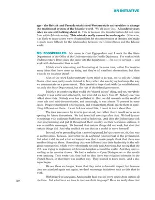 ago - the British and French established Western-style universities to change
the traditional system of the Islamic world. We all know that. A hundred years
later we are still talking about it. This is because this transformation did not come
from within Islamic society. This mistake really cannot be made again. Otherwise,
it is likely to cause a new wave of nationalism for the preservation of identity, and make
it much more difficult for the relationship between the United States and the Islamic
world.
MS. EGGSPEUHLER: My name is Cari Eggspeuhler and I work for the State
Department in the Office of the Undersecretary for Public Diplomacy. I’ve worked with
Undersecretary Beers since she came into the department — I’m a civil servant — and
work with Ambassador Ross as well.
I think what’s interesting, and frustrating at the same time, is that I’ve heard so
many ideas that have come up today, and they’re all excellent observations, but then
what do we do about them?
A lot of the work Undersecretary Beers tried to do was, not to sell the United
States - that was pretty much dictated to her; rather, she was trying to change the way
we communicate as a government. This created a huge clash with the establishment,
not only the State Department, but the rest of the federal government.
I think it is interesting that we did the “shared values” thing, and yes, everybody
thought it was awful and attacked it, but what did we learn from it? Nobody ever has
talked about this. Nobody ever has published it. But, we did research on the recall of
those ads and mini-documentaries, and amazingly, it was almost 70 percent in some
cases. People remembered who was in it, and it made them think: maybe there is some-
thing different out there. I want to know about this. I want to learn about this.
The idea was never for it to be just an ad, but rather that it would serve as an
opening for future discussions. We had town hall meetings after that. We had dynam-
ic meetings with audiences both here and in Indonesia. And then the Indonesians took
that programming and put it throughout their country on their television stations, it
was a credible messenger. We learned that certain things did not work, but also that
certain things did. And why couldn’t we use that as a model to move forward?
Instead, we’re pretending that it never happened, let’s just move on, oh, that was
so controversial, because, God forbid we do anything controversial in the government.
But what it did do and what we learned was that it made people think that there was
another thing out there. Something that was different than their leadership in the reli-
gious communities, which we’re vehemently not only anti-American, but saying that the
U.S. was trying to implement a Christian kingdom around the world. And they were e-
mailing us in massive droves. We had a website — Open Dialogue.net — the emails
were amazing. They wrote that they had no idea there was religious tolerance in the
United States, or that there was another way. They wanted to know more. And a dia-
logue began.
We see these exchanges, know that they make a dramatic impact, but because
they are attacked again and again, we don’t encourage initiatives such as this that do
work.
With regard to languages, Ambassador Ross was on every single Arab station all
the time. But what have we done to increase Arab language? Have we really done that120
AN INITIATIVE
 