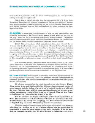 121
STRENGTHENING U.S.-MUSLIM COMMUNICATIONS
much in the last year-and-a-half? No. We’re still talking about the same issues but
nothing is actually moving forward.
That is what is really frustrating from the government’s side of it. If the State
Department doesn’t have the structure needed to take the lead, then who will? We have
to get academia and the private sector unified and just go for it. Because the private sec-
tor is doing it on its own here and there and Academia has it own initiatives, but there
is no unified effort.
DR. BERGER: It seems to me that the tendency of what has been presented here was
to say that antagonism to the United States is because of what we do and not what we
are. And I would just like to introduce a little element of doubt into this. There’s been
very little focus this morning on the real cultural differences between the United States
and the Muslim world, which do have to do with what we are and freedom.
I think if there’s one phrase which is prototypical of American culture today on
all levels is the freedom to choose. And that not only refers to abortion, though that is
not an unimportant issue, it refers to sexuality, to freedom of expression including
pornography, last not least freedom to choose one’s religion — wonderful American
phrase, religious preference. I remember a few years ago in Indonesia I tried to explain
to a group of Muslim scholars what is meant by sexual orientation in American dis-
course. They were not so much outraged as completely puzzled. They didn’t understand
it. They thought I was talking about people who walked on their hands instead of their
feet.
Now it seems to me that these issues which are obviously difficult for the United
States government to deal with since they’re mostly presented around the world by pri-
vate media. But, as I suggested yesterday, it seems to me this becomes an issue of pub-
lic diplomacy, whether it is public diplomacy by a government agency or by some sort of
private organization, these issues have to be dealt with in one way or another.
DR. JAMES ZOGBY: Michael made an important observation that I don’t think we
pay enough attention to generally, that is that there is a broader and deeper set of
historical problems here between our world and the Muslim world of the people
that we are discussing.
I’ll talk in a moment about the people themselves and who they are. If any-
thing, among Arabs and Muslims, the last 150 years have produced a sense of
powerlessness and of a feeling of a world out of control, one form of which is
the Israel-Palestine issue, which is just a manifestation and has become, as our
polling has shown, a symbol of this being out of control. What we hear Arabs
saying is that, “As Palestinians go, so go I in my life.”
But the problems are bigger and deeper, and we must pay attention to
them. The broader issue is that we have now become the inheritor of the man-
tle of the British, the French, and everybody else. As we walk down the streets
of Baghdad, they see us in a different way than we see ourselves.
The other question that concerns me is who are we talking about. And when we
talk about the “Muslim world,” we’re almost playing into an agenda that is
unworkable or even, in many instances, not understandable. I am not sure
that you can design a policy that fits all — Morocco to Indonesia — and have it
 