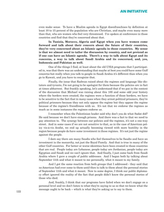 even make sense. To have a Muslim agenda in Egypt disenfranchises by definition at
least 10 to 15 percent of the population who are Christian, and maybe even many more
than that, who are women who feel very threatened. I’ve spoken at conferences in those
countries and find that they’re concerned about that.
In Tunisia, Morocco, Algeria and Egypt when you have women come
forward and talk about their concern about the future of their countries,
they’re very concerned about an Islamic agenda in those countries. My sense
is that we almost need to tailor the discussion by country, and not pretend as
if one can have an Islamic agenda. There’s a way to talk about Egypt and its
concerns, a way to talk about Saudi Arabia and its concerned, and, yes,
Indonesia and Pakistan as well.
One of the things I find, at least about the old USIA programs that I participat-
ed in, was that there was an understanding that maybe at best you could have some Gulf
concerns but really when you talk to people in Saudi Arabia it’s different than when you
go to Kuwait, and you have to recognize that.
Finally, the issue that Radwan raised about the regimes and language like dic-
tators and tyrants, I’m not going to be apologist for them because the policies are in fact
at times abhorrent. But frankly speaking, let’s understand that if we put in the context
of the discussion that Michael was raising about this 100 and some odd year history
where the borders were created, the regimes were a function of those borders, we have
to be sensitive to the fact that in many cases when they arrest political prisoners, they’re
political prisoners because they not only oppose the regime but they oppose the regime
because of the regime’s friendliness with us. It’s not that we endorse the regimes as
much as in some instances the regimes endorse us.
I remember when the Palestinian leader said why don’t you do what Sadat did?
He said because we don’t have enough prisons. And there was a fact to that we need to
pay attention to. The synergy between our policies and the regimes, it’s not a one-way
street. And in some cases if we are not sensitive to that, as in the case of American pol-
icy vis-à-vis Arafat, we end up actually becoming viewed with more hostility in the
region because people do have some investment in those regimes. It’s not just the regime
against the people.
I dare say there are many Saudis who feel themselves to be Saudis and have an
investment in the monarchy, not just the Royal Family. And that is true in many of the
other Gulf countries. For better or worse identities have been created in those countries
that are real. People today are Lebanese, people today are Jordanian, people today are
Egyptian and Saudi and we can’t ignore that. And finally, I just came back from Saudi
Arabia where I gave a couple of public addresses. And I began both by talking about
September 11th and what it meant to me personally, what it meant to my family.
And I got the same reaction from both groups that I addressed - they said that
no American had ever come to them until then to talk to them about the personal stories
of September 11th and what it meant. Now to some degree, I think our public diploma-
cy effort ignored the reality of the fact that people didn’t know the personal stories of
those who died.
And, frankly, I think that our programs have failed when we don’t engage on a
personal level and we don’t listen to what they’re saying to us so that we know what the
message ought to be back – which is what they’re asking us to say to them.
122
AN INITIATIVE
 