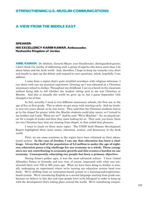 A VIEW FROM THE MIDDLE EAST
SPEAKER:
HIS EXCELLENCY KARIM KAWAR, Ambassador,
Hashemite Kingdom of Jordan
AMB. KAWAR: Dr. Abshire, General Meyer, your Excellencies, distinguished guests;
I don’t think I’m worthy of addressing such a group of experts who know more than I do
about Islam and the Arab world. And, therefore, I hope to keep my remarks very short
and maybe to open up the debate and respond to your questions, which, hopefully, I can
address.
I come from a region that’s quite troubled nowadays with religious tolerance. I
can share with you my practical experience. Growing up I was educated at a Christian
missionary school in Jordan. Throughout my childhood, I sat on a bench in the classroom
without being able to tell whether the student sitting next to me was Christian or
Muslim. And this is actually the world we grew up in, but I guess September 11th
changed a lot of that.
In fact, actually, I went to two different missionary schools, the first one at the
age of five in first grade. This is where we got away with starting early. And my broth-
er was two years ahead, so he was seven. They said that the Christian students had to
go to the chapel for prayer while the Muslim students could play soccer, so I turned to
my brother and I said, “What are we?” And he said, “We’re Muslims.” So, we played soc-
cer for a couple of weeks and then they came looking for us. They said, you know, there
are two Christian boys that are missing from chapel, so that ended that pleasure.
I want to touch on three main topics. The UNDP Arab Human Development
Report highlighted three main issues, education, women, and democracy in the Arab
world.
First, we see some countries in the region have been criticized on their educa-
tional system. In the case of Jordan, I can say that education has been a chal-
lenge. Given that half of the population of 5.2 million is under the age of eight-
een, education poses a big challenge for our economy as a whole. These young-
sters are not contributing to economic growth and this creates a burden on our
economy. Consequently, educating our people has been a primary objective.
During Islam’s golden ages, it was the most advanced culture. I have visited
Alhambra Palace in Grenada and was very, of course, impressed with what was con-
structed there over 700 or 800 years ago. What we have been doing in Jordan is actu-
ally undergoing an experiment where we’re turning our education system head over
heels. We’re shifting from an instruction-based system to a learning-and-exploration-
based system. We’re introducing English as a second language starting from grade one,
because we believe in this day and time people have to be bilingual in order to keep up
with the development that’s taking place around the world. We’re introducing comput-
123
STRENGTHENING U.S.-MUSLIM COMMUNICATIONS
 