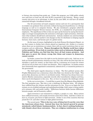 er literacy also starting from grade one. Under this program, our 3,500 public schools
now each have at least one lab with 20 PCs connected to the Internet. Being a small
country also gives us an advantage, in that, by the year 2005, we will have all schools
connected through a broadband network.
Our 22 universities all teach computer science and now it’s a prerequisite that
no student can graduate from university without having proved proficiency in a foreign
language as well as in computer literacy. We also introduced a program called the
International Computer Drivers License, the ICDL, as a standard for all government
employees. The significance of this is that you open up the horizon by saying that knowl-
edge is no longer monopolized by the instructor or through a rigid curriculum, which dic-
tates what students should learn and memorize. Instead, students can seek knowledge
wherever exists, and the teacher’s role changes to that of a facilitator in helping expand
horizons, learn more, and become part of a global society.
On the issue of women, highlighted in the Arab Human Development Report, we
see that women in Jordan have always played an important role. Jordan is a country
where there are no restrictions on women, there still are social restrictions that we now
recognize and are addressing. Women throughout the Muslim world have taken
on key positions. If you look at countries today such as Indonesia, Bangladesh,
Pakistan and Turkey, you find that they have all had women premiers. And
that goes to prove the theory wrong that Islam and women in democracy,
cannot coexist.
In Jordan, women have the right to run for elections and to vote. And now as we
hold our fourth parliamentary elections on June 17th, this will be the first time that we
introduce a quota for women, so that there will be a minimum set of seats for women
who do not win on their own in their own districts. This is significant. In Jordan women
have historically been appointed to ministerial, cabinets-level, or senatorial positions in
the government.
The third point regards democracy in Islam. The first political system after
Prophet Mohammed was a democracy where Abu Bakr was elected as the Caliph. This
proves that, democracy can thrive in an Islamic society. Tolerance has always been exer-
cised in Muslim communities, especially towards other monotheistic religions and thus,
there can be development in this area. But, we have to recognize the challenges ahead.
In the war on terrorism — I would like to quote from His Majesty King Abdullah.
The first quotation says, “But this is not a challenge for Muslims alone. All religions
have suffered from the violence and the extremism of a few. Even as we begin the 21st
century, an era of global exchange and exploding knowledge, God’s name is being exploit-
ed to promote rifts and justify conflict. Differences between faiths become differences
between people, and all humanity suffers.”
Again terrorism is not restricted to a religion, a people or a race. Many nations
have suffered terrorism, and usually terrorism comes from within. And this is where we
have to, of course, join forces to fight terrorism. Jordan is one of the countries that has
joined the U.S. and other nations to fight global terrorism.
The second quote: “This is the true voice of Islam but it’s not the voice that
the Americans always hear. Instead they hear the hatred spewed by groups
mistakenly called Islamic fundamentalists. In fact, there’s nothing fundamen-
tally Islamic about these extremists. They are religious totalitarians in a long
124
AN INITIATIVE
 