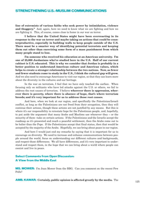 line of extremists of various faiths who seek power by intimidation, violence
and thuggery.” And, again, here we need to know what we are fighting and how we
are fighting it. This, of course, comes close to home in our war on terror.
I believe that the United States might have been overreacting in its
response to the war on terror and maybe taking on actions that could be coun-
terproductive, especially in building walls to keep people outside of the U.S.
There must be a smarter way of identifying potential terrorists and keeping
them out other than exercising some form of a mass punishment from which
many people stand to lose.
I’m someone who received his education at an American university. I’m
one of 25,000 Jordanians who’ve studied here in the U.S. Half of our current
cabinet is U.S. educated. This is why we consider that Jordan is probably in a
better position to understand American culture and American values, which
helps to create a stronger relationship between the two nations. Now, as fewer
and fewer students come to study in the U.S., I think the cultural gap will grow.
And we also need to encourage Americans to visit our region, so that they can learn more
about the diversity in the cultures and our heritage.
In the war on terrorism, I feel that we have only touched the surface. When
focusing only on militants who have led attacks against the U.S. or others, we fail to
address the root causes of terrorism. I believe wherever there is oppression, wher-
ever there is poverty, where there is absence of hope, that’s where terrorism
breeds; and it’s very important for us to address those root causes.
And here, when we look at our region, and specifically the Palestinian/Israeli
conflict, as long as the Palestinians are not freed from their occupation, then they will
continue their actions, though these actions are not justified by any means. But this is
where it’s our responsibility to reinstate hope for the Palestinian people, and, hopefully,
to put aside the argument that many Arabs and Muslims use whenever they – or the
minority of them –take on certain actions. If the Palestinians and the Israelis accept the
roadmap as it’s presented and reach a peaceful settlement, then the Arabs come out to
be holier than the Pope. If the Palestinians accept that final status, then that would be
accepted by the majority of the Arabs. Hopefully, we can bring about peace in our region.
And here I would just end my remarks by saying that it is important for us to
encourage on diversity. We need to increase and enhance communications between peo-
ple around the world, focus on understanding our different cultures and backgrounds,
and respect those differences. We all have differences, and it’s very important to under-
stand and respect them, in the hope that we can bring about a world where people can
coexist and live in peace.
Select Comments from Open Discussion:
A View from the Middle East
MS. MOWER: I’m Joan Mower from the BBG. Can you comment on the recent Pew
Polls?
AMB. KAWAR: Certainly, public opinion is affected greatly by the media. The
125
STRENGTHENING U.S.-MUSLIM COMMUNICATIONS
 