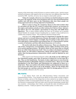 majority of the Arabs today watch Al-Jazeera or stations similar to that. And the images
carried by Al-Jazeera with regard to the war in Iraq were very different from what was
carried by CNN. And this, of course, has an impact on Arab public opinion.
Today, for example, whenever you switch on an Arab broadcast to watch
the news, the majority of the news broadcast will cover the Israeli/Palestinian
conflict and will show more on the Palestinian side, how those people are
being oppressed and are being subjected to humiliation.
When it comes to Iraq, the conspiracy theory in the Arab world is that
it is all about oil, that the U.S. wants to control that resource, set up bases in
the region, and continue attacks on other nations, be it Syria or Iran. And peo-
ple believe the U.S. will install a government in Iraq that will fulfill those
objectives. This is where Jordan’s position has been one of caution; not to promote
Ahmed Chalabi, for example, because installing him as a leader in Iraq would serve to
validate that conspiracy theory - this would hurt American foreign policy.
And this is why, with regard to Iraq, it is important to manage the expec-
tations and not to oversell democracy, because the people of the region know
that democracy cannot happen overnight, that it’s going to take many years.
Let’s talk about a representative government first, or a representative system,
a system of inclusion, and then talk about democracy as it evolves.
We need to talk about the pillars of democracy. Those are education, the
rule of law, transparency, accountability, human rights, freedom of the press,
civic society, good governance. We believe those are the issues that we should
focus on rather than democracy itself. Once we achieve development on all of
those fronts, we will achieve democracy, which will be built on a solid base,
rather than having premature democracies which could be hijacked by new
dictators.
With regard to the Palestinian/Israeli conflict, the Arabs see the suffering of
the Palestinian people, more than 70 percent of whom live on less than $2 a
day. They see the humiliation. You know, it takes eight hours to cross from the
Jordanian borders to Ramallah, which is a 14-minute drive. There are over 300
checkpoints in the West Bank, and Palestinians are subjected to those on a
daily basis. There are mothers who deliver babies at checkpoints because they
can’t cross to the other town to go to the hospital. Those are the images that
the Arab people see, and they associate that with U.S. foreign policy; and this is
what is probably reflected in the Pew survey.
MR. FOUTS:
I am Joshua Fouts with the USC-Annenberg Online Journalism and
Communications Center. I was struck by the efforts you have made to create computer
literacy in Jordan, and one of the things that we have noticed in our studies is that a
tremendous number of young people between the ages of, say, 14 and 25 are also using
the Internet to communicate with each other and to develop relationships outside their
own countries - relationships, that I think, are beneath the radar of traditional public
diplomacy concerns. Could you speak to what Jordan’s policy is on this issue.
126
AN INITIATIVE
 