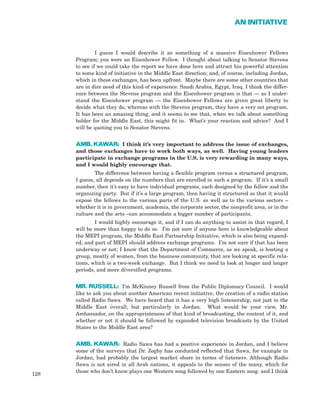 I guess I would describe it as something of a massive Eisenhower Fellows
Program; you were an Eisenhower Fellow. I thought about talking to Senator Stevens
to see if we could take the report we have done here and attract his powerful attention
to some kind of initiative in the Middle East direction; and, of course, including Jordan,
which in these exchanges, has been upfront. Maybe there are some other countries that
are in dire need of this kind of experience: Saudi Arabia, Egypt, Iraq. I think the differ-
ence between the Stevens program and the Eisenhower program is that — as I under-
stand the Eisenhower program — the Eisenhower Fellows are given great liberty to
decide what they do, whereas with the Stevens program, they have a very set program.
It has been an amazing thing, and it seems to me that, when we talk about something
bolder for the Middle East, this might fit in. What’s your reaction and advice? And I
will be quoting you to Senator Stevens.
AMB. KAWAR: I think it’s very important to address the issue of exchanges,
and those exchanges have to work both ways, as well. Having young leaders
participate in exchange programs in the U.S. is very rewarding in many ways,
and I would highly encourage that.
The difference between having a flexible program versus a structured program,
I guess, all depends on the numbers that are enrolled in such a program. If it’s a small
number, then it’s easy to have individual programs, each designed by the fellow and the
organizing party. But if it’s a large program, then having it structured so that it would
expose the fellows to the various parts of the U.S. as well as to the various sectors –
whether it is in government, academia, the corporate sector, the nonprofit area, or in the
culture and the arts –can accommodate a bigger number of participants.
I would highly encourage it, and if I can do anything to assist in that regard, I
will be more than happy to do so. I’m not sure if anyone here is knowledgeable about
the MEPI program, the Middle East Partnership Initiative, which is also being expand-
ed, and part of MEPI should address exchange programs. I’m not sure if that has been
underway or not; I know that the Department of Commerce, as we speak, is hosting a
group, mostly of women, from the business community, that are looking at specific rela-
tions, which is a two-week exchange. But I think we need to look at longer and longer
periods, and more diversified programs.
MR. RUSSELL: I’m McKinney Russell from the Public Diplomacy Council. I would
like to ask you about another American recent initiative, the creation of a radio station
called Radio Sawa. We have heard that it has a very high listenership, not just in the
Middle East overall, but particularly in Jordan. What would be your view, Mr.
Ambassador, on the appropriateness of that kind of broadcasting, the content of it, and
whether or not it should be followed by expanded television broadcasts by the United
States to the Middle East area?
AMB. KAWAR: Radio Sawa has had a positive experience in Jordan, and I believe
some of the surveys that Dr. Zogby has conducted reflected that Sawa, for example in
Jordan, had probably the largest market share in terms of listeners. Although Radio
Sawa is not aired in all Arab nations, it appeals to the senses of the many, which for
those who don’t know plays one Western song followed by one Eastern song. and I think
128
AN INITIATIVE
 