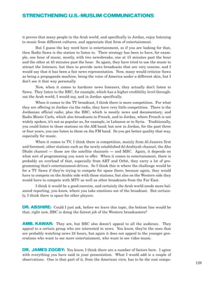 it proves that many people in the Arab world, and specifically in Jordan, enjoy listening
to music from different cultures, and appreciate that form of entertainment.
But I guess the key word here is entertainment, so if you are looking for that,
then Radio Sawa is the station to listen to. Their strategy has been to have, for exam-
ple, one hour of music, mostly, with two newsbreaks, one at 15 minutes past the hour
and the other at 45 minutes past the hour. So again, they have tried to use the music to
attract the listeners, but then to provide news broadcasts that are very concise; and I
would say that it has been a fair news representation. Now, many would criticize Sawa
as being a propaganda machine, being the voice of America under a different skin, but I
don’t see it that way personally.
Now, when it comes to hardcore news listeners, they actually don’t listen to
Sawa. They listen to the BBC, for example, which has a higher credibility level through-
out the Arab world, I would say, and in Jordan specifically.
When it comes to the TV broadcast, I think there is more competition. For what
they are offering in Jordan via the radio, they have very little competition. There is the
Jordanian official radio; plus the BBC, which is mostly news and documentary; and
Radio Monte Carlo, which also broadcasts in French, and in Jordan, where French is not
widely spoken, it’s not as popular as, for example, in Lebanon or in Syria. Traditionally,
you could listen to those stations on the AM band; but now in Jordan, for the past three
or four years, you can listen to them on the FM band. So you get better quality that way,
especially for music.
When it comes to TV, I think there is competition, mainly from Al-Jazeera first
and foremost, other stations such as the newly established Al-Arabiyah channel, the Abu
Dhabi channel — those are the satellite channels — and MBC. Again, it depends on
what sort of programming you want to offer. When it comes to entertainment, there is
probably an overload of that, especially from ART and Orbit, they carry a lot of pro-
gramming that’s entertainment-driven. So I think this is where the challenge would be
for a TV Sawa if they’re trying to compete for space there, because again, they would
have to compete on the Arabic side with those stations, but also on the Western side they
would have to compete with MTV as well as other broadcasts from the Far East.
I think it would be a good exercise, and certainly the Arab world needs more bal-
anced reporting, you know, where you take emotions out of the broadcast. But certain-
ly, I think there is space for other players.
DR. ABSHIRE: Could I just ask, before we leave this topic, the bottom line would be
that, right now, BBC is doing the fairest job of the Western broadcasters?
AMB. KAWAR: They are, but BBC also doesn’t appeal to all the audience. They
appeal to a certain group who are interested in news. You know, they’re the ones that
are probably watching news 24 hours, but again it does not appeal to the younger gen-
erations who want to see more entertainment, who want to see video music.
DR. JAMES ZOGBY: You know, I think there are a number of factors here. I agree
with everything you have said in your presentation. What I would add is a couple of
observations. One is that part of it, from the American view, has to be the cost compo-
129
STRENGTHENING U.S.-MUSLIM COMMUNICATIONS
 