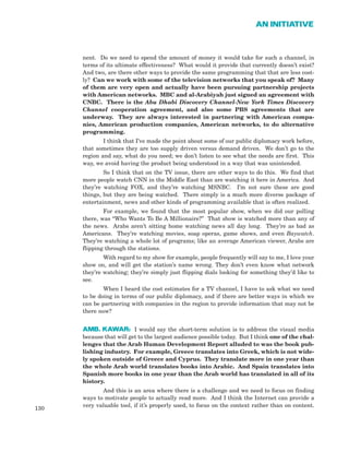 nent. Do we need to spend the amount of money it would take for such a channel, in
terms of its ultimate effectiveness? What would it provide that currently doesn’t exist?
And two, are there other ways to provide the same programming that that are less cost-
ly? Can we work with some of the television networks that you speak of? Many
of them are very open and actually have been pursuing partnership projects
with American networks. MBC and al-Arabiyah just signed an agreement with
CNBC. There is the Abu Dhabi Discovery Channel-New York Times Discovery
Channel cooperation agreement, and also some PBS agreements that are
underway. They are always interested in partnering with American compa-
nies, American production companies, American networks, to do alternative
programming.
I think that I’ve made the point about some of our public diplomacy work before,
that sometimes they are too supply driven versus demand driven. We don’t go to the
region and say, what do you need; we don’t listen to see what the needs are first. This
way, we avoid having the product being understood in a way that was unintended.
So I think that on the TV issue, there are other ways to do this. We find that
more people watch CNN in the Middle East than are watching it here in America. And
they’re watching FOX, and they’re watching MSNBC. I’m not sure these are good
things, but they are being watched. There simply is a much more diverse package of
entertainment, news and other kinds of programming available that is often realized.
For example, we found that the most popular show, when we did our polling
there, was “Who Wants To Be A Millionaire?” That show is watched more than any of
the news. Arabs aren’t sitting home watching news all day long. They’re as bad as
Americans. They’re watching movies, soap operas, game shows, and even Baywatch.
They’re watching a whole lot of programs; like an average American viewer, Arabs are
flipping through the stations.
With regard to my show for example, people frequently will say to me, I love your
show on, and will get the station’s name wrong. They don’t even know what network
they’re watching; they’re simply just flipping dials looking for something they’d like to
see.
When I heard the cost estimates for a TV channel, I have to ask what we need
to be doing in terms of our public diplomacy, and if there are better ways in which we
can be partnering with companies in the region to provide information that may not be
there now?
AMB. KAWAR: I would say the short-term solution is to address the visual media
because that will get to the largest audience possible today. But I think one of the chal-
lenges that the Arab Human Development Report alluded to was the book pub-
lishing industry. For example, Greece translates into Greek, which is not wide-
ly spoken outside of Greece and Cyprus. They translate more in one year than
the whole Arab world translates books into Arabic. And Spain translates into
Spanish more books in one year than the Arab world has translated in all of its
history.
And this is an area where there is a challenge and we need to focus on finding
ways to motivate people to actually read more. And I think the Internet can provide a
very valuable tool, if it’s properly used, to focus on the context rather than on content.
130
AN INITIATIVE
 