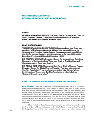 U.S. PRESENCE ABROAD:
POWER, PRINCIPLE, AND PERCEPTIONS
CHAIR:
GENERAL EDWARD C. MEYER, U.S. Army (Ret.), Former Army Chief of
Staff; Chirman, George C. Marshall Foundation Board of Trustees;
Chair, CFR Task Force Report “Balkans 2010”
LEAD DISCUSSANTS:
THE HONORABLE MAX KAMPELMAN, Chairman Emeritus, American
Academy of Diplomacy, Woodrow Wilson International Center for
Scholars, and Freedom House; Former Ambassador and Head, U.S. to
the Conference on Security and Cooperation in Europe (1980-1983);
Recipient, Presidential Medal of Freedom (1999)
DR. ANDREW BACEVICH, Director, Center for International Relations,
University of Boston; Author, “American Empire: The Realities and
Consequences of American Empire”
DR. ABDUL AZIZ SAID, Mohammed Said Farsi Chair of Islamic Peace;
Director, Center for Global Peace; Director/Founder, International
Conflict Resolution Program, American University; Editor, “Vision
2020”; Author, “Peace and Conflict Resolution in Islam”; Editor,
“Cultural Diversity and Islam”
Chair: U.S. Presence Abroad: Power, Principle, and Perception
GEN. MEYER: There are three areas that David has outlined for us to talk about:
power, principle and perceptions. And it seems to me that if we want to have a discus-
sion about Muslim communities and how we interact with them, we need to go back and
review where we are as a nation and with regard to our foreign and military policy.
Since the end of World War II, the U.S. has been involved with Europe and NATO. We’ve
been through the defeat of communism. And, we are still in Northeast Asia 50 years
after the Korean War. We’ve had troops in the Sinai for 25 years, through two wars.
We’ve been in the Americas countering drugs. We’ve been involved in the fight against
terrorism.
When we look at the political, social, economic, and military reasons for being
involved in the world, and particularly in the Middle East, we must realize that all of
the things that went on before have an influence on where we are today. Our current
132
AN INITIATIVE
 