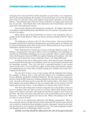 evaluation of our role around the world is shaped by our past actions. As a superpower,
the U.S. faces great challenges. For example, it was only because we were the sole super-
power that we could take action with regard to Iraq absent agreement in the United
Nations. The principles upon which our nation stands have an impact upon where and
how we use force. I don’t think that’s well understood in the United States, and I don’t
think that’s well understood overseas.
Our presence abroad is also impacted by perceptions. Dr. Zogby’s observations
are helpful in understanding better what Muslim views are and how our presence is per-
ceived in the region.
What will the role of the United States be, that of a sole superpower, that of a
member of the United Nations? These are serious questions relating to the U.S. role in
the world.
The challenge is to focus on the U.S. role in this century. That means both the
principles and the power behind our foreign policy, our business policy, our military pol-
icy, and our information policy. How do they evolve? What mantle do we wear as the sole
superpower, and how do we use our power?
David indicated that I chaired the Council on Foreign Relations study on the
Balkans. I’m going to be very honest. When I went to the Balkans I was absolutely cer-
tain that the United States should get out as soon as possible. Here’s a region in Europe
where the European Union and NATO are capable of dealing with problems. But when
I got there and examined the various challenges faced, I saw things differently.
In looking at the way in which nations evolve, when they have gone through the
kind of turmoil that took place in the Balkans, there are several simple procedures that
are absolutely essential. First, you can’t have a successful business in any country
unless you have laws. So you need laws, judges, and the entire administrative appara-
tus supporting the rule of law before anybody is going to be willing to put money into a
company for the future.
You also have to have a way to come to grips with the challenges that emerge.
For example, in Kosovo, there is still, and will continue to be, tremendous animosity
between Muslims and Serbian Orthodox Christians. But the animosity is nothing com-
pared to seeing 25,000 young men standing alongside the road with no jobs and nothing
to do. So steps at the basic levels in areas like this must be taken. Our ability to deal
with religious and cultural differences has an economic effect on the citizens, and will
impact upon how long it takes. In my judgment, it’s going to take at least 10 years.
One of the other things that I learned a long time ago in the military is that you
lay out a program that says what you have to do first, second, third, fourth and how
many years it takes to get there, and accept the fact that it’s going to take 10 years to
get there. But there are certain steps that have to be in place before you can get to the
next ones. In the end, the questions we have to ask: What is the military to do? What
is it that we want to do here?
So, how do we communicate effectively with Muslim communities? Well, we
have enormous assets to do that, but they need to be focused. We need to ensure that the
way in which we orchestrate these thoughts is clearly understood, not just by the recip-
ient, but also by us, as we prepare the thoughts for use. So it takes integration of ideas
and thoughts back here in Washington before we set off.
Another area that should be addressed is the role of non-governmental 133
STRENGTHENING U.S.-MUSLIM COMMUNICATIONS
 