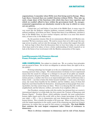 134
AN INITIATIVE
organizations. I remember when NGOs were first being used in Europe. When
I got there, I learned that you couldn’t function without NGOs. They take up
such a large share of the functions with which they have true expertise and
which we couldn’t afford to have within the government itself. So, non-gov-
ernmental organizations are absolutely crucial to the way in which we carry
out our policies.
I think that, as I said before, if you look at the Middle East, in many ways it’s
very much like the Balkans: religious problems, economic problems, social problems,
military problems, all of those are there. Except that there is one difference, and that is
that in the Middle East, we have nuclear weapons; and that is an issue that doesn’t
exist, at least so far, in the Balkan area.
So, the question remains: How do we communicate effectively with Muslim com-
munities? We have enormous assets. We need to ensure that we’re able to get the mes-
sage across on policy; and not only the message, but the actions that support that poli-
cy. And my hope is that, from the discussions that we have here today, we can outline
what steps need to be taken, to have a better understanding of what’s required as we
look at the future of our involvement with the Muslim communities of the region.
Lead Discussants: U.S. Presence Abroad:
Power, Principle, and Perception
AMB. KAMPELMAN: Our subject is a timely one. We, as a nation, have principles
and are proud of them. Do we have an obligation to advance them, the right to do so,
the ability?
Evolving technology has brought us to the era of globalization, a word with real
meaning and more than a slogan. The communications revolution we have experienced
means that the sound of a whisper or a whimper in one part of our globe can immedi-
ately be heard in all parts of the globe. Furthermore, as a result of radio, television, and
motion pictures, a mother who lives in an impoverished part of the world learns that a
better world — one that is better fed, better housed, healthier — exists only a few hours
away; she wants those benefits for her children; and her children, many of whom feel
deprived, want those benefits for themselves. Armed guards can keep people from cross-
ing borders, but they cannot keep out ideas. There is no denying that the world is our
neighborhood; and the behavior, welfare, and needs of our neighbors affect us.
Our President, coming to grips with this reality, has declared that our country’s
international objective is to help make the 21st century the “Century of Democracy and
Human Dignity.” Freedom House, which publishes annually the most authoritative
human rights report card in the world, tells us that a larger percentage of the human
race today — 63% — live in democracies and near democracies than ever before in
human history. This is double the number of 30 years ago. When we recall that China,
with the largest population in the world, is part of the remaining one-third not living in
democracy, we realize that our goal for this century is attainable. The Arab Middle
East contains the next largest component [after China] of resistance to
democracy.
There is obvious resistance to democracy and its rule of law, human
 