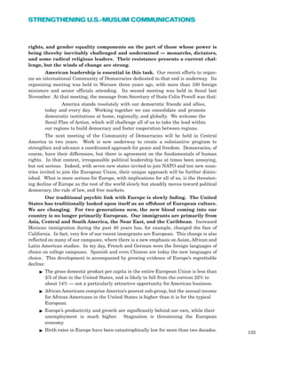 rights, and gender equality components on the part of those whose power is
being thereby inevitably challenged and undermined — monarchs, dictators,
and some radical religious leaders. Their resistance presents a current chal-
lenge, but the winds of change are strong.
American leadership is essential in this task. Our recent efforts to organ-
ize an international Community of Democracies dedicated to that end is underway. Its
organizing meeting was held in Warsaw three years ago, with more than 100 foreign
ministers and senior officials attending. Its second meeting was held in Seoul last
November. At that meeting, the message from Secretary of State Colin Powell was that:
America stands resolutely with our democratic friends and allies,
today and every day. Working together we can consolidate and promote
democratic institutions at home, regionally, and globally. We welcome the
Seoul Plan of Action, which will challenge all of us to take the lead within
our regions to build democracy and foster cooperation between regions.
The next meeting of the Community of Democracies will be held in Central
America in two years. Work is now underway to create a substantive program to
strengthen and advance a coordinated approach for peace and freedom. Democracies, of
course, have their differences, but there is agreement on the fundamentals of human
rights. In that context, irresponsible political leadership has at times been annoying,
but not serious. Indeed, with seven new states invited to join NATO and ten new coun-
tries invited to join the European Union, their unique approach will be further dimin-
ished. What is more serious for Europe, with implications for all of us, is the threaten-
ing decline of Europe as the rest of the world slowly but steadily moves toward political
democracy, the rule of law, and free markets.
Our traditional psychic link with Europe is slowly fading. The United
States has traditionally looked upon itself as an offshoot of European culture.
We are changing. For two generations now, the new blood coming into our
country is no longer primarily European. Our immigrants are primarily from
Asia, Central and South America, the Near East, and the Caribbean. Increased
Mexican immigration during the past 40 years has, for example, changed the face of
California. In fact, very few of our recent immigrants are European. This change is also
reflected on many of our campuses, where there is a new emphasis on Asian, African and
Latin American studies. In my day, French and German were the foreign languages of
choice on college campuses. Spanish and even Chinese are today the new languages of
choice. This development is accompanied by growing evidence of Europe’s regrettable
decline:
ᮣ The gross domestic product per capita in the entire European Union is less than
2/3 of that in the United States, and is likely to fall from the current 22% to
about 14% — not a particularly attractive opportunity for American business.
ᮣ African Americans comprise America’s poorest sub-group, but the annual income
for African Americans in the United States is higher than it is for the typical
European.
ᮣ Europe’s productivity and growth are significantly behind our own, while their
unemployment is much higher. Stagnation is threatening the European
economy.
ᮣ Birth rates in Europe have been catastrophically low for more than two decades.
135
STRENGTHENING U.S.-MUSLIM COMMUNICATIONS
 