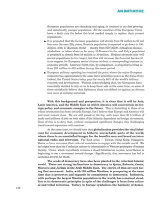 European populations are shrinking and aging, in contrast to our fast growing
and statistically younger population. All the countries of the European Union
have a birth rate far below the level needed simply to replace their current
populations.
ᮣ It is projected that the German population will shrink from 82 million to 67 mil
lion over the next fifty years; Russia’s population is expected to go down to 100
million, with 17 Russians dying — mostly from HIV/AIDS, contagious disease,
alcoholism, or tuberculosis — for every 10 Russian births; and Italy’s population
is projected to shrink from 58 million to 39 million. Medical advances may well
permit populations to live longer, but this will increase the financial burden of
state support for European senior citizens without a corresponding increase in
economic growth. America’s birth rate, by comparison, is projected to bring us
from 281 million to 410 million during this same period.
ᮣ European military spending has reached the point where the entire European
continent has approximately the same force protection power as the Swiss Navy.
Indeed, the United States today pays for nearly 80% of the world’s military
research and development. Without acknowledging that, the Europeans have
essentially decided to rely on us to keep them safe at the same time, as some of
them mistakenly believe that diplomacy alone can defend us against an obvious
new wave of extreme terrorism.
With this background and perspective, it is clear that it will be Asia,
Latin America, and the Middle East on which America will concentrate its for-
eign policy and economic energies in the future. This is disturbing to those of us
whose orientation has been towards Europe, but I believe that Europe and America will
and must remain close. We are still joined at the hip, with more than $1.5 trillion of
trade and millions of jobs on both sides of the Atlantic dependent on foreign investment.
None of this is to deny that, without unexpected significant changes, this challenging
trend toward separation will continue.
At the same time, we should note that globalization provides the vital lubri-
cant for economic development in hitherto unreachable parts of the world,
where there is an unsatisfied hunger for the benefits seen and heard on inter-
national radio and television. Far East areas — Taiwan, Hong Kong, Singapore,
Korea — have overcome their cultural resistance to engage with the outside world. We
no longer hear that the Confucian culture is inhospitable to Western principles of human
dignity. China, which regrettably remains a closed totalitarian regime, nevertheless is
beginning to see a movement toward change. Significantly, that movement has led to
economic growth for them.
The seeds of democracy have also been planted in the reluctant Islamic
world. There are strong inclinations to democracy in Qatar, Bahrain, Oman,
Morocco and Jordan in the Arab Middle East. The clerics of Iran are now fac-
ing that movement. India, with 120 million Muslims, is prospering at the same
time that it preserves and expands its commitment to democracy. Indonesia,
with perhaps the largest Muslim population in the world, has remained stead-
fast to its democratic principles in spite of the challenges it faces from cultur-
al and tribal terrorists. Turkey in Europe symbolizes the harmony of democ-
136
AN INITIATIVE
 