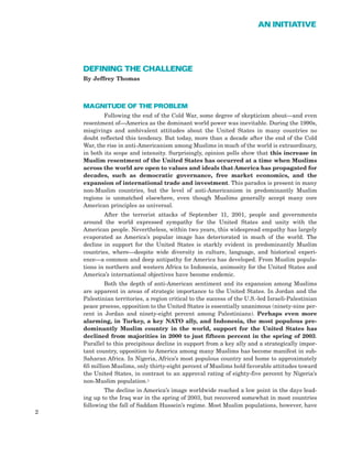 DEFINING THE CHALLENGE
By Jeffrey Thomas
MAGNITUDE OF THE PROBLEM
Following the end of the Cold War, some degree of skepticism about—and even
resentment of—America as the dominant world power was inevitable. During the 1990s,
misgivings and ambivalent attitudes about the United States in many countries no
doubt reflected this tendency. But today, more than a decade after the end of the Cold
War, the rise in anti-Americanism among Muslims in much of the world is extraordinary,
in both its scope and intensity. Surprisingly, opinion polls show that this increase in
Muslim resentment of the United States has occurred at a time when Muslims
across the world are open to values and ideals that America has propagated for
decades, such as democratic governance, free market economics, and the
expansion of international trade and investment. This paradox is present in many
non-Muslim countries, but the level of anti-Americanism in predominantly Muslim
regions is unmatched elsewhere, even though Muslims generally accept many core
American principles as universal.
After the terrorist attacks of September 11, 2001, people and governments
around the world expressed sympathy for the United States and unity with the
American people. Nevertheless, within two years, this widespread empathy has largely
evaporated as America’s popular image has deteriorated in much of the world. The
decline in support for the United States is starkly evident in predominantly Muslim
countries, where—despite wide diversity in culture, language, and historical experi-
ence—a common and deep antipathy for America has developed. From Muslim popula-
tions in northern and western Africa to Indonesia, animosity for the United States and
America’s international objectives have become endemic.
Both the depth of anti-American sentiment and its expansion among Muslims
are apparent in areas of strategic importance to the United States. In Jordan and the
Palestinian territories, a region critical to the success of the U.S.-led Israeli-Palestinian
peace process, opposition to the United States is essentially unanimous (ninety-nine per-
cent in Jordan and ninety-eight percent among Palestinians). Perhaps even more
alarming, in Turkey, a key NATO ally, and Indonesia, the most populous pre-
dominantly Muslim country in the world, support for the United States has
declined from majorities in 2000 to just fifteen percent in the spring of 2003.
Parallel to this precipitous decline in support from a key ally and a strategically impor-
tant country, opposition to America among many Muslims has become manifest in sub-
Saharan Africa. In Nigeria, Africa’s most populous country and home to approximately
65 million Muslims, only thirty-eight percent of Muslims hold favorable attitudes toward
the United States, in contrast to an approval rating of eighty-five percent by Nigeria’s
non-Muslim population.1
The decline in America’s image worldwide reached a low point in the days lead-
ing up to the Iraq war in the spring of 2003, but recovered somewhat in most countries
following the fall of Saddam Hussein’s regime. Most Muslim populations, however, have
2
AN INITIATIVE
 