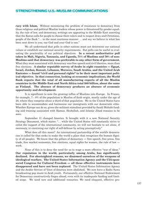 racy with Islam. Without minimizing the problem of resistance to democracy from
those religious and political Muslim leaders whose power is threatened by gender equal-
ity, the rule of law, and democracy, writings are appearing in the Middle East asserting
that the Koran calls for people to choose their rulers and to respect Jews and Christians,
people of the Book “… in the most courteous manner … and say we believe in what has
been sent down to you; our God and your God is one.”
We all understand that polls in other nations must not determine our national
values or establish our national security requirements. But polls can be useful in eval-
uating the practicality of our political objectives. In a recent authoritative poll
taken in Mali, Nigeria, Tanzania, and Uganda, 71% of Muslims and 76% of non-
Muslims said that democracy was preferable to any other form of government.
What they most associated with democracy was free speech and civil liberties, more than
free elections. A similar reputable survey of Arabs in eight countries — Egypt,
Israel, Jordan, Kuwait, Lebanon, Morocco, Saudi Arabia, and the United Arab
Emirates — found “civil and personal rights” to be their most important polit-
ical objective. In that connection, looking at economic implications, the World
Bank reports that the total of all manufacturing exports of all the Muslim
countries in the Middle East and North Africa total $40 billion, about the same
as Finland. The absence of democracy produces an absence of economic
opportunity and development.
It is significant to note the growing influx of Muslims into Europe. In France,
for example, 7 - 8% of the population is Muslim of Arab origin, mostly under the age of
20, where they comprise about a third of that population. We in the United States have
been able to accommodate and harmonize our immigrants with our democratic ethic.
Whether Europe can do so, given the militant stimulant provided by Saudi Wahabi fund-
ing and training associated with Hamas, Hezbollah, and Islamic Jihad remains to be
seen.
September 11 changed America. It brought with it a new National Security
Strategy Document, which states: “… while the United States will constantly strive to
enlist the support of the international community, we will not hesitate to act alone, if
necessary, in exercising our right of self-defense by acting preemptively.”
What does all this mean? An international partnership of the world’s democra-
cies is called for that seeks to make the world a place that recognizes the human digni-
ty of all peoples. We know that the pillars of democracy — free speech, free press, free
trade, free market economics, free elections, equal rights for women, the rule of law —
work.
None of this is to deny the need for us to wage a more effective “war of ideas.”
Our reputation in the world, particularly among Arabs, has significantly
declined. For shortsighted reasons, we disarmed ourselves of the weapons of
ideological warfare. The United States Information Agency and the CIA-spon-
sored Congress for Cultural Freedom — all these effective instruments have
disappeared and have not been replaced. The United States Information Agency
and the Arabic Service of Voice of America were abolished. We now have a Radio Sawa
broadcasting pop music to Arab youth. Fortunately, our effective National Endowment
for Democracy constructively forges ahead, even with its inadequate funding and limit-
ed scope. We need new and additional resources. We need eloquent, effective pro-
137
STRENGTHENING U.S.-MUSLIM COMMUNICATIONS
 