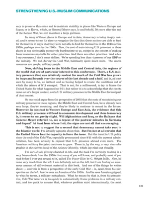 sary to preserve this order and to maintain stability in places like Western Europe and
Japan; or in Korea, which, as General Meyer says, lo and behold, 50 years after the end
of the Korean War, we still maintain a large garrison.
In many of these places in Europe and in Asia, democracy is today deeply root-
ed; and it seems to me it’s time to recognize the fact that these nations are able to fend
for themselves in ways that they were not able to fend for themselves in the 1940s or the
1950s, perhaps even in the 1960s. Now, the cost of maintaining U.S. presence in these
places is not necessarily excessively burdensome to us, except in the context of making
fewer resources available for other priorities. And there are other priorities. And when
I say resources, I don’t mean dollars. We’re spending less than 4 percent of our GDP on
the military. We did, during the Cold War, habitually spent much more. The scarce
resources are people, military people.
Now, shifting focus to the Middle East and Central Asia, the regions of
the world that are of particular interest to this conference. There, a U.S. mili-
tary presence that was relatively modest for much of the Cold War has grown
by leaps and bounds over the course of the last decade and a half, and is, at least
seen by many to be, an irritant and as having helped to create the conditions out of
which the crimes of 9/11 emerged. That is not, for a millisecond, to try to blame the
United States for what happened on 9/11; but rather it is to acknowledge that the events
came out of a larger context, and a U.S. military presence in the Middle East formed part
of that context.
So one could argue from the perspective of 2003 that the costs of maintaining our
military presence in these regions, the Middle East and Central Asia, have already been
very large, they’re mounting, and they’re likely to continue to mount in the future.
Moreover, in contrast to Western Europe and East Asia, the evidence that this
U.S. military presence will lead to economic development and then democracy
is, it seems to me, pretty slight. Will Afghanistan and Iraq, or the Balkans that
General Meyer referred to, see a repeat of the postwar miracles in Germany
and Japan? At least from where I sit, the signs are not all that encouraging.
This is not to suggest for a second that democracy cannot take root in
the Islamic world; I’m actually agnostic about that. But I’m not at all certain that
the United States has the capacity to force the issue. But the trend in U.S. policy
since the end of the Cold War, especially pronounced since 9/11 with the current admin-
istration, has been actually to expand that U.S. presence abroad even more. The
American military footprint continues to grow. There is, by the way, a very nice color
graphic in the current issue of the Atlantic Monthly, which lays that out visually.
I’m sort of late getting educated in life, and the book I’m currently reading is a
very famous book from the 1950s that many of you will know, and probably most of you
read before I ever got around to it, called The Power Elite by C. Wright Mills. Now, he
came very much from the left, I am definitely not on the left, but I am finding an enor-
mous amount of still-relevant material in this book. And one of the things he writes
about — and this is from a perspective of the early Cold War – is, again from his per-
spective on the left, how he sees an America of the 1950s. And he sees America gripped,
by what he terms, a military metaphysic. What he means by that is, from his perspec-
tive, Cold War America is too quick to automatically frame problems in a military con-
text, and too quick to assume that, whatever problem exist internationally, the most
139
STRENGTHENING U.S.-MUSLIM COMMUNICATIONS
 